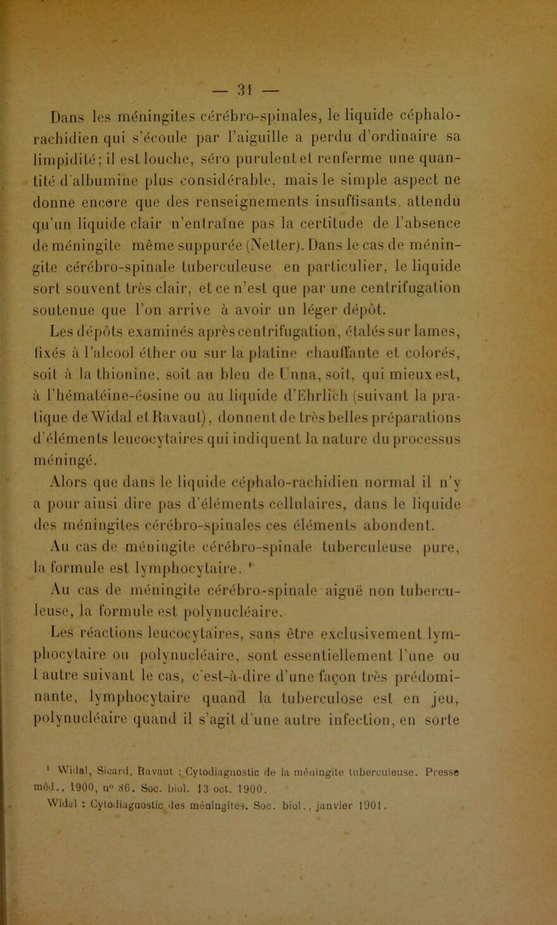 Dans les méningites cérébro-spinales, le liquide céphalo- rachidien qui s’écoule par l’aiguille a perdu d’ordinaire sa limpidité; il est louche, séro purulent et renferme une quan- tité d'albumine plus considérable, mais le simple aspect ne donne encore que des renseignements insuffisants, attendu qu’un liquide clair n’entraine pas la certitude de l’absence de méningite même suppurée (Netter). Dans le cas de ménin- gite cérébro-spinale tuberculeuse en particulier, le liquide sort souvent très clair, et ce n’est que par une centrifugation soutenue que l’on arrive à avoir un léger dépôt. Les dépôts examinés après centrifugation, étalés sur lames, fixés à l’alcool éther ou sur la platine chauffante et colorés, soit à la thionine, soit au bleu de Unna, soit, qui mieux est, à l’hématéine-éosine ou au liquide d’Elirlich (suivant la pra- tique deWidal et Ravaul), donnent de très belles préparations d’éléments leucocytaires qui indiquent la nature du processus méningé. Alors que dans le liquide céphalo-rachidien normal il n’y a pour ainsi dire pas d’éléments cellulaires, dans le liquide des méningites cérébro-spinales ces éléments abondent. Au cas de méningite cérébro-spinale tuberculeuse pure, la formule est lymphocytaire. ' Au cas de méningite cérébro-spinale aiguë non tubercu- leuse, la formule est polynucléaire. Les réactions leucocytaires, sans être exclusivement lym- phocytaire ou polynucléaire, sont essentiellement l’une ou 1 autre suivant le cas, c'est-à-dire d’une façon très prédomi- nante, lymphocytaire quand la tuberculose est en jeu, polynucléaire quand il s’agit d’une autre infection, en sorte 1 Widal, Sioard, Ravaul : Cylodiaguoslic de la méningite tuberculeuse. Presse méd., 1900, a» 8G. Soc. biol. 13 oct. 1900. Widul : Cylodiaguoslic des méningites. Soc. biol., janvier 1901.