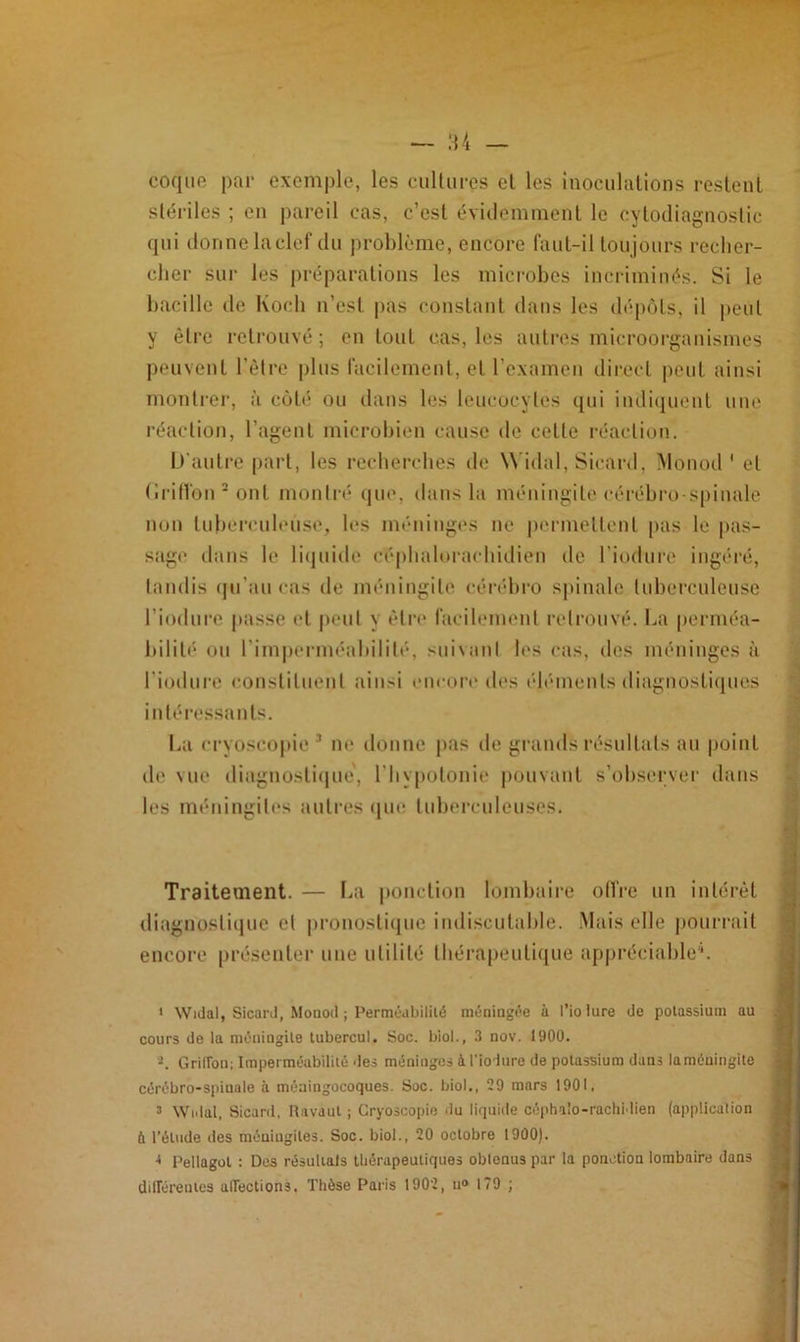 coque par exemple, les cultures el les inoculations restent stériles ; en pareil cas, c’esl évidemment le cytodiagnostic qui donne la clef du problème, encore faut-il toujours recher- cher sur les préparations les microbes incriminés. Si le bacille de Koch n’est pas constant dans les dépôts, il peut y être retrouvé; en tout cas, les autres microorganismes peuvent l’être plus facilement, et l’examen direct peut ainsi montrer, à coté ou dans les leucocytes qui indiquent une réaction, l’agent microbien cause de celle réaction. D’autre part, les recherches île Widal, Sicard, Monod 1 el (■ri Ho il2 ont montré que, dans la méningite cérébro-spinale non tuberculeuse, les méninges ne permettent pas le pas- sage dans le liquide céphalorachidien de l'induré ingéré, tandis qu’au cas de méningite cérébro spinale tuberculeuse l’iodure passe et peut y être facilement retrouvé. La perméa- bilité ou l'imperméabilité, suivant les cas, des méninges à l iodure constituent ainsi encore des éléments diagnostiques intéressants. La cryoscopie 3 ne donne pas de grands résultats au point de vue diagnostique', l’hypotonie pouvant s’observer dans les méningites autres que tuberculeuses. Traitement. — La ponction lombaire offre un intérêt diagnostique el pronostique indiscutable. Mais elle pourrait encore présenter une utilité thérapeutique appréciable4. 1 Widal, Sicard, Monod ; Perméabilité méningée à l’io lure de potassium au cours de la méningite tubercul. Soc. biol., 3 nov. 1900. -. Griffon; Imperméabilité des méninges à l'ioiure de potassium dans laméuingite cérébro-spinale à méningocoques. Soc. biol., 29 mars 1901, 3 Widal, Sicard, Revaut ; Cryoscopie du liquide céphalo-rachidien (application ù l’étude des méningites. Soc. biol., 20 octobre 1900). 4 Pellagol : Des résulials thérapeutiques obtenus par la ponction lombaire dans différentes affections. Thèse Paris 1902, n» 179 ;