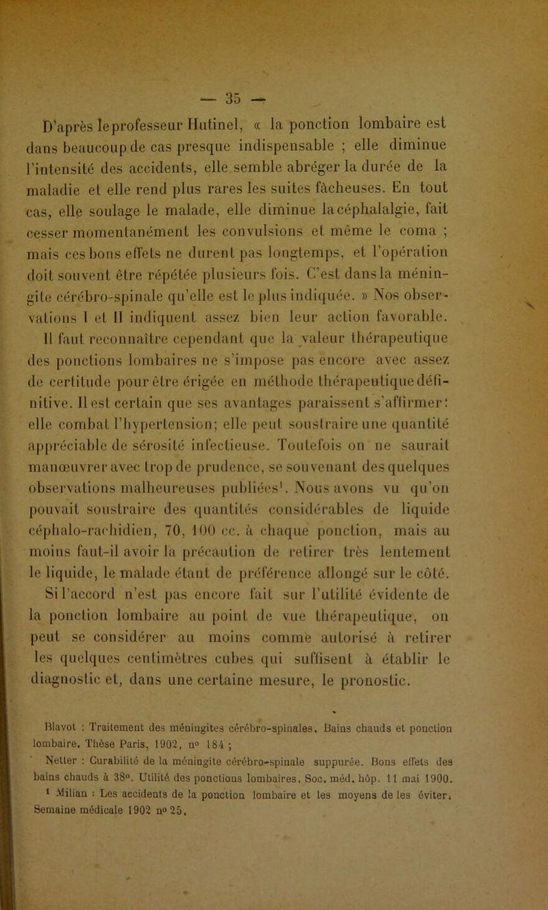 D'après le professeur Hutinel, « la ponction lombaire est dans beaucoup de cas presque indispensable ; elle diminue l’intensité des accidents, elle semble abréger la durée de la maladie et elle rend plus rares les suites fâcheuses. En tout cas, elle soulage le malade, elle diminue la céphalalgie, fait cesser momentanément les convulsions et même le coma ; mais ces bons effets ne durent pas longtemps, et l’opération doit souvent être répétée plusieurs fois. C’est dans la ménin- gite cérébro-spinale qu’elle est le plus indiquée. » Nos obser- vations I et II indiquent assez bien leur action favorable. Il faut reconnaître cependant que la valeur thérapeutique des ponctions lombaires ne s’impose pas encore avec assez de certitude pour être érigée en méthode thérapeutique défi- nitive. 11 est certain que ses avantages paraissent s’affirmer: elle combat l’hypertension; elle peut soustraire une quantité appréciable de sérosité infectieuse. Toutefois on ne saurait manœuvrer avec trop de prudence, se souvenant des quelques observations malheureuses publiées1. Nous avons vu qu’on pouvait soustraire des quantités considérables de liquide céphalo-rachidien, 70, 100 cc. à chaque ponction, mais au moins faut-il avoir la précaution de retirer très lentement le liquide, le malade étant de préférence allongé sur le côté. Si l’accord n’est pas encore fait sur l’utilité évidente de la ponction lombaire au point de vue thérapeutique, on peut se considérer au moins comme autorisé à retirer les quelques centimètres cubes qui suffisent à établir le diagnostic et, dans une certaine mesure, le pronostic. Blavol : Traitement des méningites cérébro-spinales. Bains chauds et ponction lombaire. Thèse Paris, 1902, n° 184 ; Netter : Curabilité de la méningite cérébro-spinale suppurée. Bons effets des bains chauds à 38°. Utilité des ponctions lombaires. Soc. méd. hôp. 11 mai 1900. 1 -Milian : Les accidents de la ponction lombaire et les moyens de les éviter. Semaine médicale 1902 n°25.