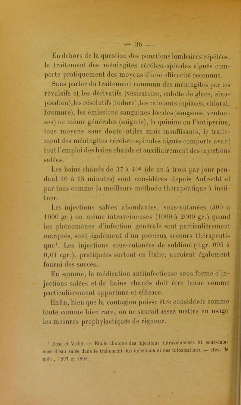 En dehors de la question des ponctions lombaires répétées, le traitement des méningites cérébro-spinales aiguës com- porte pratiquement des moyens d’une efficacité reconnue. Sans parler du traitement commun des méningites par les révulsifs et les dérivatifs (vésicatoire, calotte de glace, sina- pisation),les résolutifs (jodure),les calmants (opiacés, chloral, bromure), les émissions sanguines locales (sangsues, ventou- ses) ou même générales (saignée), la quinine ou l’antipyrine, tous moyens sans doute utiles mais insuffisants, le traite- ment des méningites cérébro-spinales aiguës comporte avant tout l’emploi des bains chauds et auxiliairement des injections salées. Les bains chauds de 37 à 40° (de un à trois par jour pen- dant 10 à 15 minutes) sont considérés depuis Aufrecht et par tous comme la meilleure méthode thérapeutique à insti- tuer. Les injections salées abondantes, sous-cufanées (500 à loOO gr.) ou même intraveineuses (1000 à 2000 gr.) quand les phénomènes d'infection générale sont particulièrement marqués, sont également d’un précieux secours thérapeuti- que1. Les injections sous-cutanées de sublimé (0 gr. 005 à 0,01 cgr.), pratiquées surtout en Italie, auraient également fourni des succès. En somme, la médication antiinfectieuse sous forme d'in- jections salées et de bains chauds doit être tenue comme particulièrement opportune et eflicace. Enfin, bien que la contagion puisse être considérée somme toute comme bien rare, on ne saurait assez mettre en usage les mesures prophylactiques de rigueur. 1 Cosc et Vedel. — Etude clinique des injections intraveineuses et sous-cula- néos d'eau salée dans le traitement des infections et des intoxications, — Rev. de méd., 1897 et 1898.