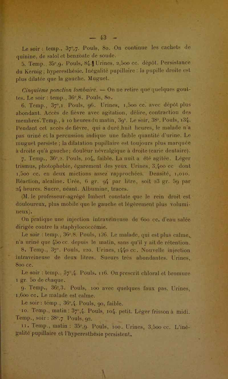 Le soir : lemp., 37°,y. Pouls, 80. On continue les cachets de quinine; de salol et benzoate de soude. 5. Temp., 35°,9. Pouls, 84.J Urines, 2,5oo cc. dépôt. Persistance du Kernig; hyperesthésie. Inégalité pupillaire : la pupille droite est plus dilatée que la gauche. Muguet. Cinquième ponction lombaire. — On ne retire que quelques gout- tes. Le soir : temp., 36°,8. Pouls, 80. 6. Temp., 37°, 1 Pouls, 96. Urines, i,5oo cc. avec dépôt plus abondant. Aécès de fièvre avec agitation, délire, contraction des membres.Temp., à 10 heuresdu matin, 3g°. Le soir, 38°. Pouls, i3/j. Pendant cet accès de fièvre, qui a duré huit heures, le malade n'a pas uriné et la percussion indique une faible quantité d’urine. Le muguet persiste ; la dilatation pupillaire est toujours plus marquée à droite qu’à gauche; douleur névralgique à droite (carie dentaire). 7. Temp., 36°.2. Pouls, 104, faible. La nuit a été agitée. Léger trismus, photophobie, égarement des yeux Urines, 3,4oo cc dont i,5oo cc. en deux mictions assez rapprochées. Densité, 1,010. Réaction, alcaline. Urée, 6 gr. 94 par litre, soit 2.3 gr. 5g par 24 heures. Sucre, néant. Albumine, traces. (M. le prolèsseur-agrégé Imbert constate que le rein droit est douloureux, plus mobile que le gauche et légèrement plus volumi- neux). On pratique une injection intraveineuse de 600 cc. d’eau salée dirigée contre la staphylococcémie. Le soir : temp., 36u,8. Pouls, i36. Le malade, qui est plus calme,, n’a uriné que 45occ. depuis le matin, sans qu’il y ait de rétention. 8. Temp., 37°. Pouls, 120. Urines, i44o cc. Nouvelle injection intraveineuse de deux litres. Sueurs très abondantes. Urines, 800 cc. Le soir : temp., 37°,4. Pouls. 116. On prescrit chloral et bromure 1 gr. 5o de chaque. 9. Temp., 36°,3. Pouls, 100 avec quelques faux pas. Urines, 1,600 cc. Le malade est calme. Le soir: temp., 36°,4. Pouls, 90, faible. 10. lemp., matin: 37°, 4. Pouls, 104. petit. Léger frisson à midi. Temp., soir : 38°.7 Pouls, 92. n. lemp., matin: 35°,9. Pouls, 100. Urines, 3,5oo cc. L’iné- galité pupillaire et l'hyperesthésie persistent.