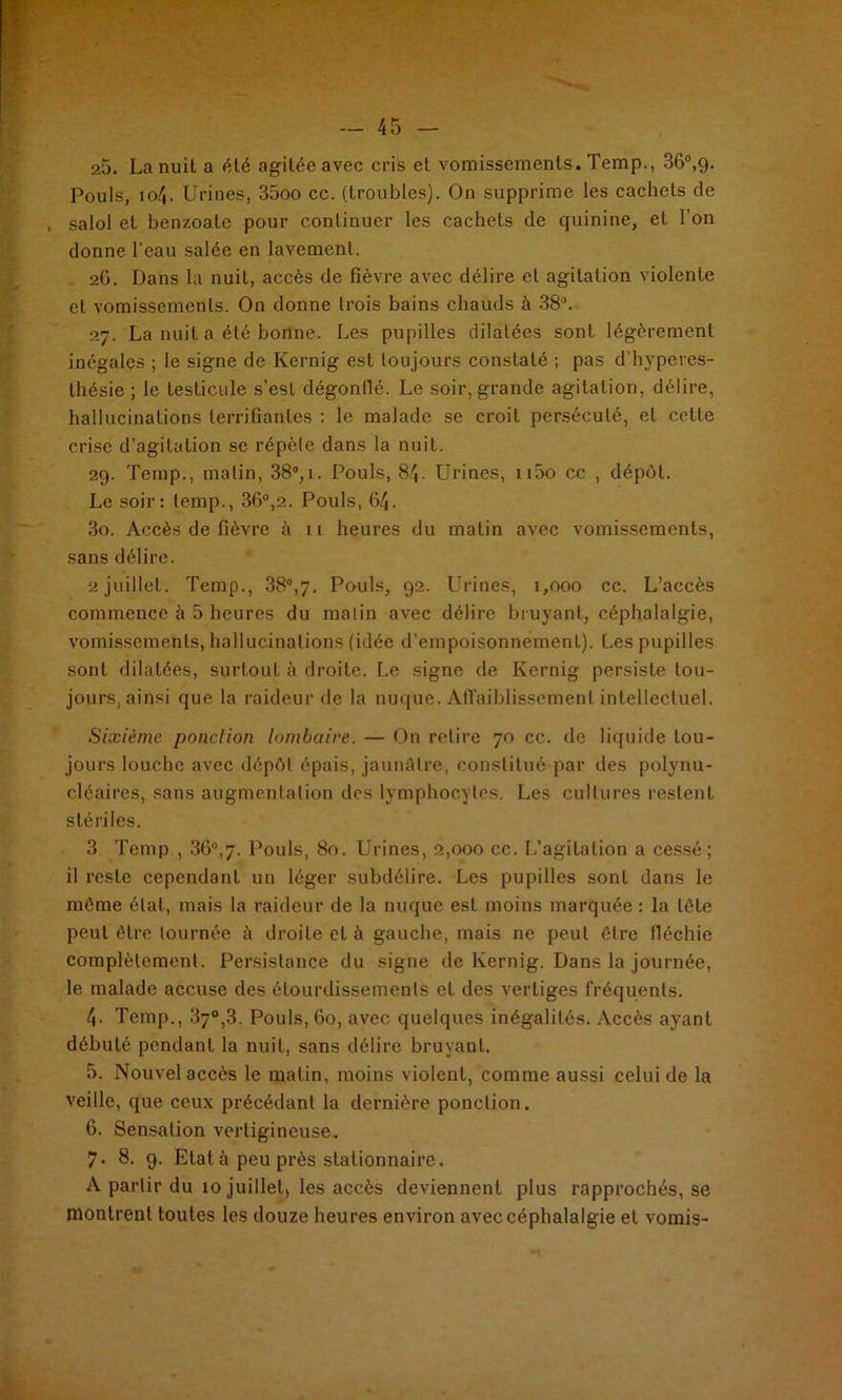 25. La nuit a ôté agitée avec cris et vomissements. Temp., 36°,9. Pouls, 104. Urines, 35oo cc. (troubles). On supprime les cachets de , salol et benzoate pour continuer les cachets de quinine, et l’on donne l'eau salée en lavement. 26. Dans la nuit, accès de fièvre avec délire cl agitation violente et vomissements. On donne trois bains chauds à 38°. 27. La nuit a été bonne. Les pupilles dilatées sont légèrement inégales ; le signe de Kernig est toujours constaté ; pas d’hvpcres- lhésie ; le testicule s’est dégonllé. Le soir, grande agitation, délire, hallucinations terrifiantes : le malade se croit persécuté, et celle crise d’agitation se répète dans la nuit. 29. Temp., malin, 38°,1. Pouls, 84. Urines, n5o cc , dépôt. Le soir: temp., 3fi°,2. Pouls, 64. 30. Accès de fièvre à 11 heures du matin avec vomissements, sans délire. 2 juillet. Temp., 38°,7. Pouls, 92. LTrines, 1,000 cc. L’accès commence à 5 heures du malin avec délire bruyant, céphalalgie, vomissements, hallucinations (idée d’empoisonnement). Les pupilles sonl dilatées, surtout à droite. Le signe de Kernig persiste tou- jours, ainsi que la raideur de la nuque. Affaiblissement intellectuel. Sixième ponction lombaire. — On relire 70 cc. de liquide tou- jours louche avec dépôt épais, jaunâtre, constitué par des polynu- cléaires, sans augmentation des lymphocytes. Les cultures restent stériles. 3 Temp , 36°,7. Pouls, 80. Urines, 2,000 cc. L’agitation a cessé; il reste cependant un léger subdélire. Les pupilles sont dans le môme état, mais la raideur de la nuque est moins marquée : la tête peut être tournée à droite et à gauche, mais ne peut être fléchie complètement. Persistance du signe de Kernig. Dans la journée, le malade accuse des étourdissements et des vertiges fréquents. 4- Temp., 37°,3. Pouls, 60, avec quelques inégalités. Accès ayant débuté pendant la nuit, sans délire bruyant. 5. Nouvel accès le malin, moins violent, comme aussi celui de la veille, que ceux précédant la dernière ponction. 6. Sensation vertigineuse. 7- 8. 9. Etat à peu près stationnaire, A partir du 10 juillet, les accès deviennent plus rapprochés, se montrent toutes les douze heures environ avec céphalalgie et vomis-