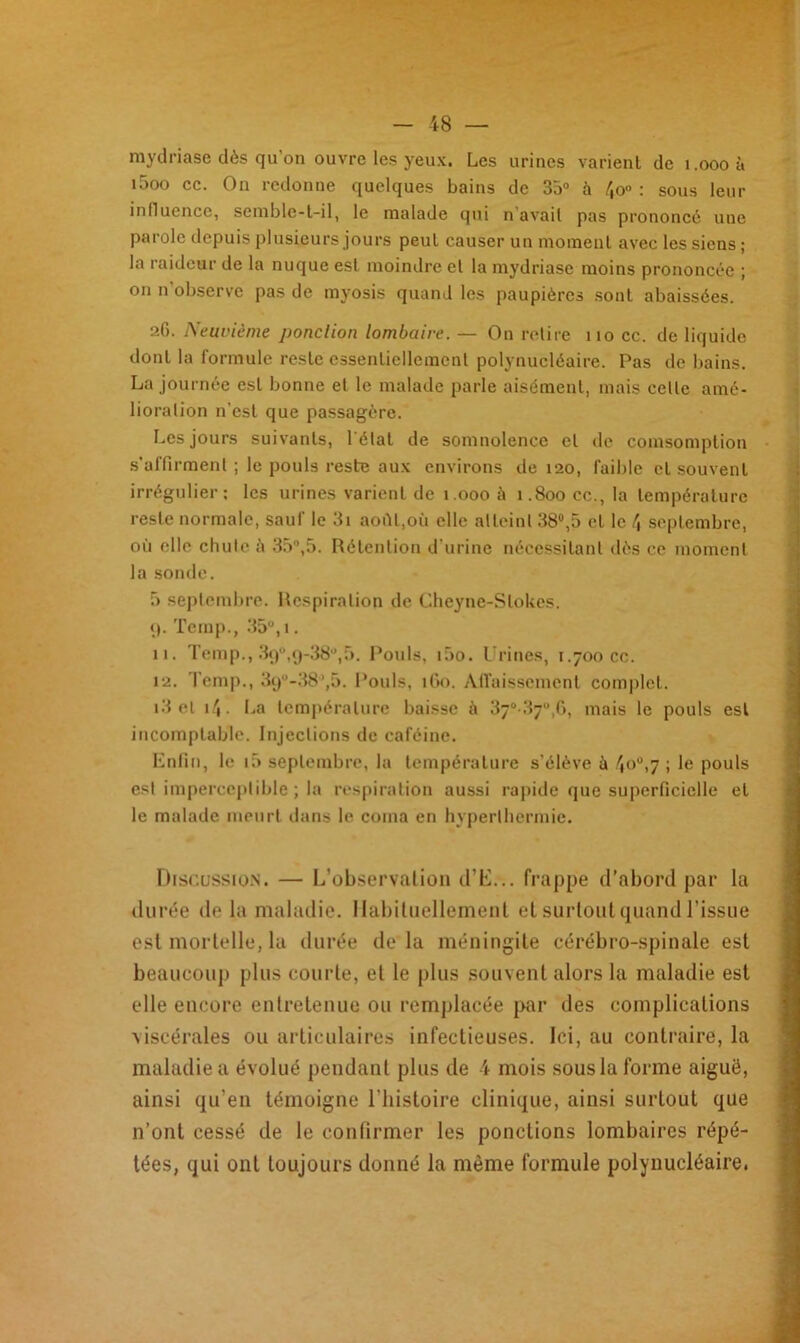raydriase dès qu’on ouvre les yeux. Les urines varient de î.oooà i5oo ce. On redonne quelques bains de 35° à 4o° : sous leur influence, semble-t-il, le malade qui n avait pas prononcé une parole depuis plusieurs jours peut causer un moment avec les siens; la raideur de la nuque est moindre et la mydriasc moins prononcée ; on n'observe pas de myosis quand les paupières sont abaissées. 26. Neuvième ponction lombaire. — On relire 110 cc. de liquide dont la formule reste essentiellement polynucléaire. Pas de bains. La journée est bonne et le malade parle aisément, mais celle amé- lioration n’est que passagère. Les jours suivants, l étal de somnolence et de comsomption s’affirment ; le pouls reste aux environs de 120, faible cl souvent irrégulier; les urines varient de 1.000 à 1.800 cc.,1a température reste normale, sauf le 3i août,où elle atteint 38°,5 cl le /, septembre, où elle chute à 35°,5. Rétention d'urine nécessitant dès ce moment la sonde. 5 septembre. Respiration de Cheyne-Slokes. 9. Temp., 35°, 1. 11. Temp., 390,g-38°)5. Pouls, i5o. Urines, 1.700 cc. 12. Temp., 39°-38’,5. Pouls, 160. Affaissement complet. i3 et 14. La température baisse ù 37°-37“,6, mais le pouls est incomptable. Injections de caféine. Enfin, le 15 septembre, la température s’élève à 4°u)7 ; Ie pouls est imperceptible ; la respiration aussi rapide que superficielle et le malade meurt dans le coma en hyperthermie. Discussion. — L’observation d’E... frappe d’abord par la durée delà maladie. Habituellement et surtout quand l’issue est mortelle, la durée delà méningite cérébro-spinale est beaucoup plus courte, et le plus souvent alors la maladie est elle encore entretenue ou remplacée par des complications viscérales ou articulaires infectieuses. Ici, au contraire, la maladie a évolué pendant plus de 4 mois sous la forme aiguë, ainsi qu’en témoigne l’histoire clinique, ainsi surtout que n’ont cessé de le confirmer les ponctions lombaires répé- tées, qui ont toujours donné la même formule polynucléaire.