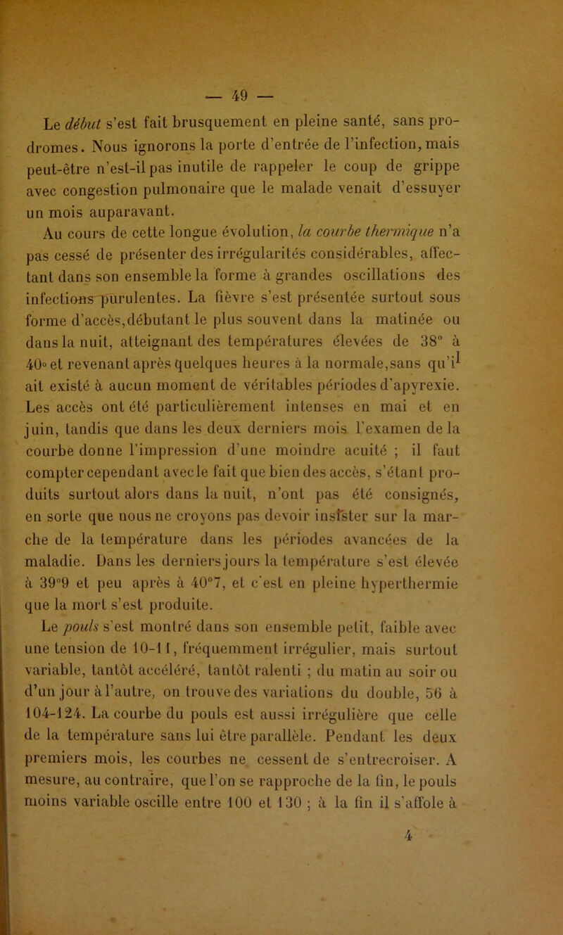 Le début s’est fait brusquement en pleine santé, sans pro- dromes. Nous ignorons la porte d’entrée de l’infection, mais peut-être n’est-il pas inutile de rappeler le coup de grippe avec congestion pulmonaire que le malade venait d’essuyer un mois auparavant. Au cours de cette longue évolution, la courbe thermique n’a pas cessé de présenter des irrégularités considérables, affec- tant dans son ensemble la forme à grandes oscillations des infections purulentes. La fièvre s’est présentée surtout sous forme d’accès,débutant le plus souvent dans la matinée ou dans la nuit, atteignant des températures élevées de 38° à 40 et revenant après quelques heures à la normale,sans qu’i^ ait existé à aucun moment de véritables périodes d’apyrexie. Les accès ont été particulièrement intenses en mai et en juin, tandis que dans les deux derniers mois l'examen de la courbe donne l’impression d’une moindre acuité ; il faut compter cependant avec le fait que bien des accès, s’étant pro- duits surtout alors dans la nuit, n’ont pas été consignés, en sorte que nous ne croyons pas devoir insfster sur la mar- che de la température dans les périodes avancées de la maladie. Dans les derniersjours la température s’est élevée à 39°9 et peu après à 40°7, et c'est en pleine hyperthermie que la mort s’est produite. Le pouls s’est montré dans son ensemble petit, faible avec une tension de 10-11, fréquemment irrégulier, mais surtout variable, tantôt accéléré, tantôt ralenti ; du matin au soir ou d’un jour à l’autre, on trouve des variations du double, 50 à 104-124. La courbe du pouls est aussi irrégulière que celle de la température sans lui être parallèle. Pendant les deux premiers mois, les courbes ne cessent de s’entrecroiser. A mesure, au contraire, que l’on se rapproche de la (in, le pouls moins variable oscille entre 100 et 130 ; à la fin il s’affole à 4