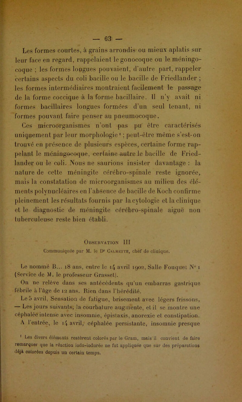 Les formes courtes, à grains arrondis ou mieux aplatis sur leur face en regard, rappelaient le gonocoque ou le méningo- coque ; les formes longues pouvaient, d’autre part, rappeler certains aspects du coli bacille ou le bacille de Friedlander ; les formes intermédiaires montraient facilement le passage de la forme coccique à la forme bacillaire. Il n’y avait ni formes bacillaires longues formées d’un seul tenant, ni formes pouvant faire penser au pneumocoque. Ces microorganismes n’ont pas pu être caractérisés uniquement par leur morphologie* ; peut-être même s’est-on trouvé en présence de plusieurs espèces, certaine forme rap- pelant le méningocoque, certaine autre le bacille de Fried- lander ou le coli. Nous ne saurions insister davantage : la nature de cette méningite cérébro-spinale reste ignorée, mais la constatation de microorganismes au milieu des élé- ments polynucléaires en l’absence de bacille de Koch confirme pleinement les résultats fournis par lacytologie et la clinique et le diagnostic de méningite cérébro-spinale aiguë non tuberculeuse reste bien établi. Observation III Communiquée par M. le Dr Cu-meîte, chef de clinique. Le nommé B... 18 ans, entre le \\ avril 1902, Salle Fouquel N° 1 (Service de M. le professeur Grasset). On ne relève dans ses antécédents qu’un embarras gastrique fébrile à l’ùge de 12 ans. Rien dans l’hérédité. Le 5 avril, Sensation de fatigue, brisement avec légers frissons, — Les jours suivants, la courbalure augmente, et il se montre une céphalée intense avec insomnie, épistaxis, anorexie et conslipation. A l'entrée, le 14 avril, céphalée persistante, insomnie presque 1 Ces divers éléments restèrent colorés par le Gram, maisil convient défaire remarquer que la réaction iodo-iodurée ue fut appliquée que sur des préparations déjà colorées depuis un certain temps.