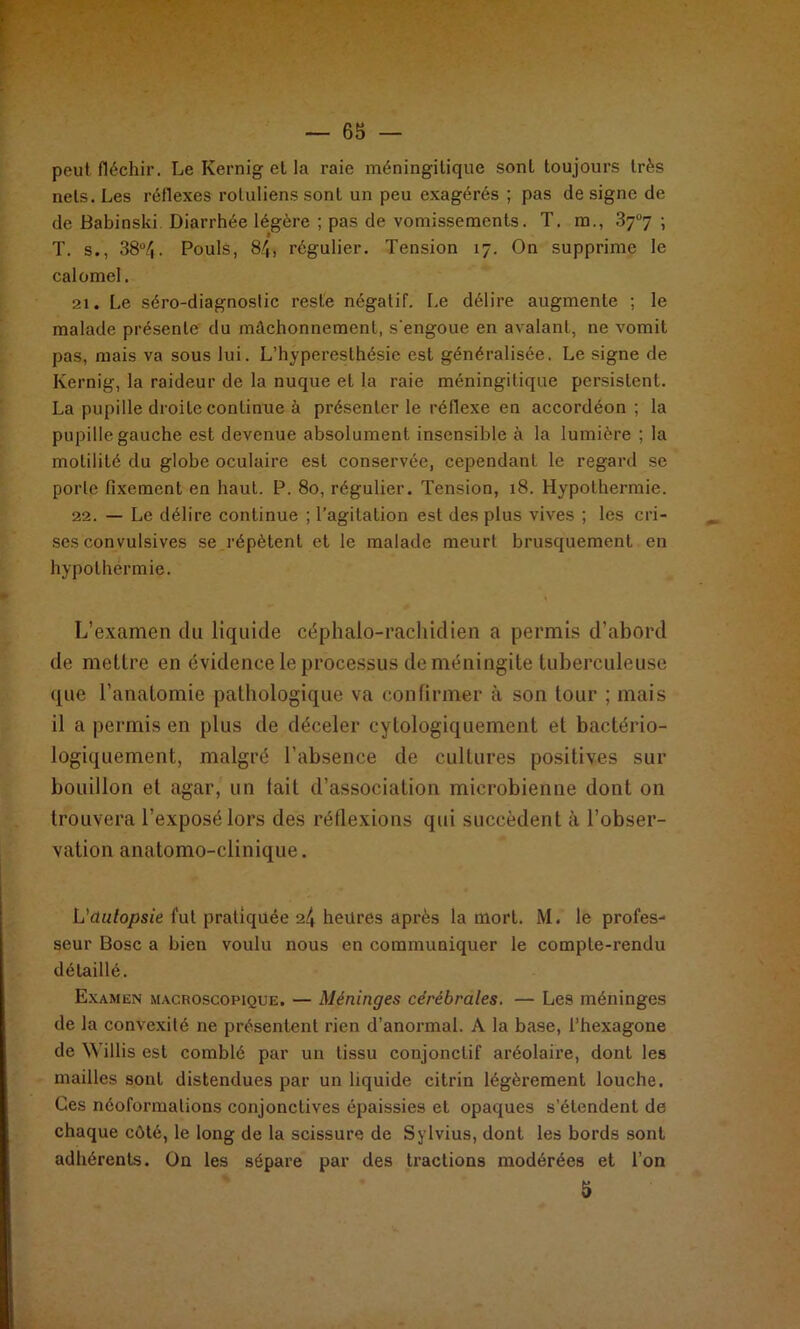 T peut fléchir. Le Kernig et la raie méningilique sont toujours très nets. Les réflexes roluliens sont un peu exagérés ; pas de signe de de Babinski Diarrhée légère ; pas de vomissements. T. ra., 37°7 ; T. s., 38°4. Pouls, §4, régulier. Tension 17. On supprime le calomel. 21. Le séro-diagnoslic reste négatif. Le délire augmente ; le malade présente du mâchonnement, s'engoue en avalant, ne vomit pas, mais va sous lui. L’hyperesthésie est généralisée. Le signe de Kernig, la raideur de la nuque et la raie méningilique persistent. La pupille droite continue à présenter le réflexe en accordéon ; la pupille gauche est devenue absolument insensible à la lumière ; la motilité du globe oculaire est conservée, cependant le regard se porte fixement en haut. P. 80, régulier. Tension, 18. Hypothermie. 22. — Le délire continue ; l’agitation est des plus vives ; les cri- ses convulsives se répètent et le malade meurt brusquement en hypothermie. L’examen du liquide céphalo-rachidien a permis d'abord de mettre en évidence le processus de méningite tuberculeuse que l’anatomie pathologique va confirmer à son tour ; mais il a permis en plus de déceler cylologiquement et bactério- logiquement, malgré l’absence de cultures positives sur bouillon et agar, un fait d’association microbienne dont on trouvera l’exposé lors des réflexions qui succèdent à l’obser- vation anatomo-clinique. L'dulopsie fut pratiquée 2^ heures après la mort. M. le profes- seur Bosc a bien voulu nous en communiquer le compte-rendu détaillé. Examen macroscopique. — Méninges cérébrales. — Les méninges de la convexité ne présentent rien d’anormal. A la base, l’hexagone de Willis est comblé par un tissu conjonctif aréolaire, dont les mailles sont distendues par un liquide citrin légèrement louche. Ces néoformalions conjonctives épaissies et opaques s’étendent de chaque côté, le long de la scissure de Sylvius, dont les bords sont adhérents. On les sépare par des tractions modérées et l’on 5