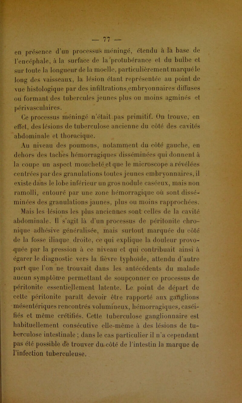 — li- en présence d’un processus méningé, étendu à la base de l’encéphale, à la surface de la protubérance et du bulbe et sur toute la longueur de la moelle, particulièrement marqué le long des vaisseaux, la lésion étant représentée au point de vue histologique par des infiltrations embryonnaires diffuses ou formant des tubercules jeunes plus ou moins agminés et périvasculaires. Ce processus méningé n’était pas primitif. On trouve, en effet, des lésions de tuberculose ancienne du côté des cavités abdominale et thoracique. Au niveau des poumons, notamment du côté gauche, en dehors des taches hémorragiques disséminées qui donnent à la coupe un aspect moucheté et que le microscope a révélées centrées par des granulations toutes jeunes embryonnaires, il existe dans le lobe inférieur un gros nodule caséeux, mais non ramolli, entouré par une zone hémorragique oii sont dissé- minées des granulations jaunes, plus ou moins rapprochées. Mais les lésions les plus anciennes sont celles de la cavité abdominale. 11 s’agit là d’un processus de péritonite chro- nique adhésive généralisée, mais surtout marquée du côté île la fosse iliaque droite, ce qui explique la douleur provo- quée par la pression à ce niveau et qui contribuait ainsi à égarer le diagnostic vers la fièvre typhoïde, attendu d’autre part que l’on ne trouvait dans les antécédents du malade aucun symptôme permettant de soupçonner ce processus de péritonite essentiellement latente. Le point de départ de cette péritonite paraît devoir être rapporté aux ganglions mésentériques rencontrés volumineux, hémorragiques, caséi- fiés et même crétifiés. Cette tuberculose ganglionnaire est habituellement consécutive elle-même à des lésions de tu- berculose intestinale ; dans le cas particulier il n’a cependant pas été possible de trouver du côté de l’intestin la marque de l’infection tuberculeuse.