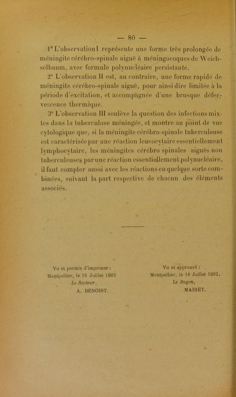 1° L’observation I représente une forme très prolongée de méningite cérébro-spinale aiguë à méningocoques de Weich- selbaum, avec formule polynucléaire persistante. 2° L’observation U est, au contraire, une forme rapide de méningite cérébro-spinale aiguë, pour ainsi dire limitée à la période d’excitation, et accompagnée d’une brusque défer- vescence thermique. 3° L’observation 111 soulève la question des infections mix- tes dans la tuberculose méningée, et montre au point de vue cytologique que, si la méningite cérébro-spinale tuberculeuse est caractérisée par une réaction leucocytaire essentiellement lymphocytaire, les méningites cérébro spinales aiguës non tuberculeuses par une réaction essentiellement polynucléaire, il faut compter aussi avec les réactions en quelque sorte com- binées, suivant la part respective de chacun des éléments associés. Vu et permis d'imprimer .- Montpellier, le 18 Juillet 190’2 Le Recteur, A. BENOIST. Vu et approuvé : Montpellier, le 18 Juillet 1902. Le Doyen, MAIRET.