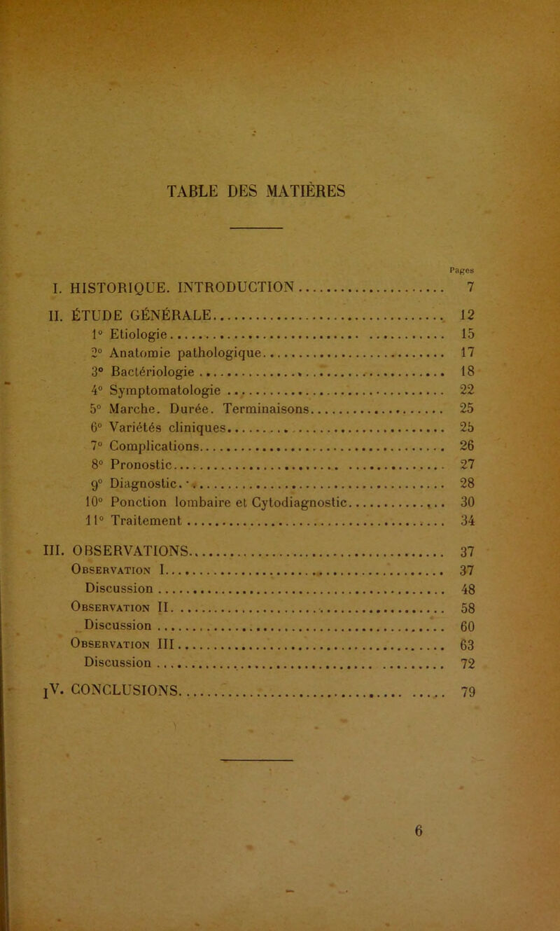 TABLE DES MATIÈRES rages I. HISTORIQUE. INTRODUCTION 7 II. ÉTUDE GÉNÉRALE 12 1° Etiologie 15 2° Anatomie pathologique 17 3° Bactériologie 18 4° Symptomatologie 22 5° Marche. Durée. Terminaisons 25 6° Variétés cliniques 2b 7° Complications 26 8° Pronostic 27 9° Diagnostic.* 28 10° Ponction lombaire et Cytodiagnostic 30 11° Traitement 34 III. OBSERVATIONS 37 Observation 1 37 Discussion 48 Observation II 58 Discussion 60 Observation III 63 Discussion 72 !V. CONCLUSIONS 79 6