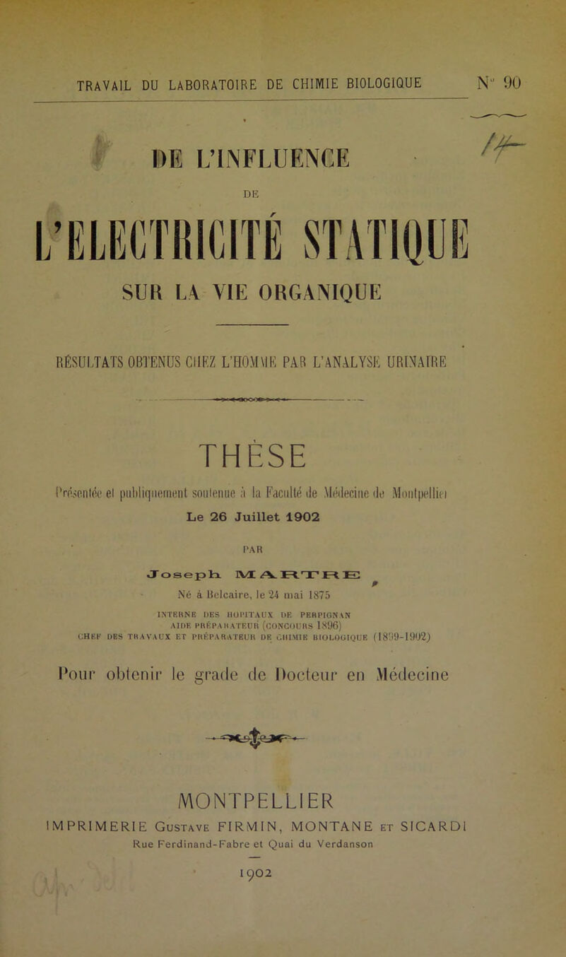 TRAVAIL DU LABORATOIRE DE CHIMIE BIOLOGIQUE N 90 DE L’INFLUENCE DE SU K LA. VIE ORGANIQUE RÉSULTATS OBTENUS CHEZ L’FIOMMK PAR L’ANALYSÉ URINAIRE THÈSE Présentée ei puhliqiiement soutenue à la Faculté de Médecine de Monlpelliei Le 26 Juillet 1902 PAR Joseph MARTRE Né à Belcaire, le 24 mai 1875 INTERNE DES HOPITAUX DE PERPIGNAN AIDE PRÉPARATEUR (CONCOURS 1896) CHEF DBS TRAVAUX ET PRÉPARATEUR DE CHIMIE BIOLOGIQUE (1899-1902) Pour oblcnir le gracie de Docteur en Médecine MONTPELLIER IMPRIMERIE Gustave FIRMIN, MONTANE et SICARDI Rue Ferdinand-Fabre et Quai du Verdanson 1902