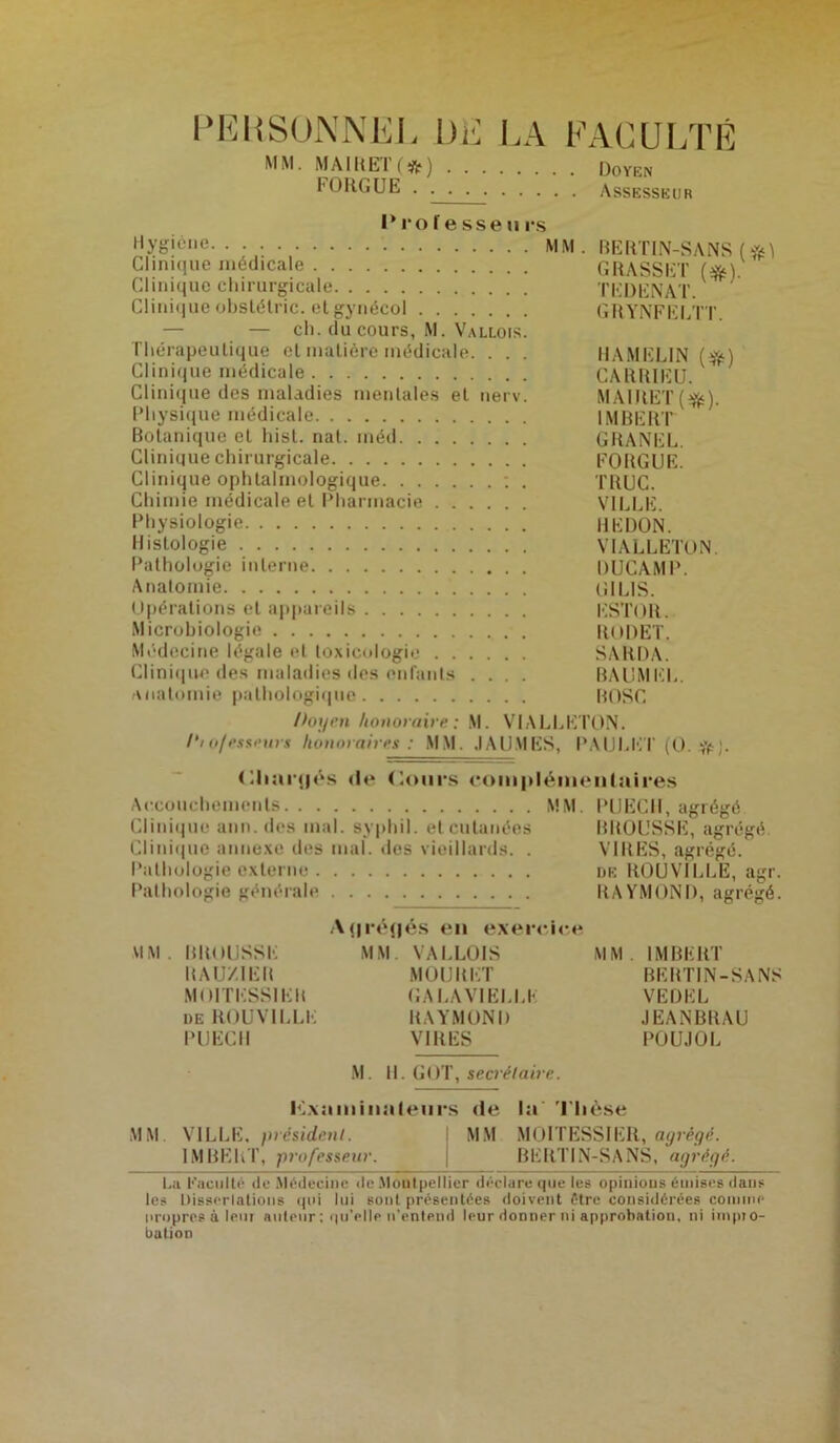 PERSONNE], DE LA FACULTÉ MM. MAIRET (*) . FOUGUE . . . Doyen Assesseur Professeurs Hygiène MM. RERTIN-SANS ( sM Clinique médicale GRASSET (*] Clinique chirurgicale TEDENAT. ; Clinique obstétric. etgynécol GRYNFELTT. — ch. du cours, M. Vallois. Thérapeutique cl matière médicale. . . . UAMEL1N (#) Clinique médicale CARRIEU. Clinique des maladies mentales et nerv. MAIRET (ijjs). Physique médicale IMBERT Botanique et hist. nal. inéd GRANEL. Clinique chirurgicale FORGUE. Clinique ophtalmologique : . TRUC. Chimie médicale et Pharmacie VILLE. Physiologie REDON. Histologie VIALLETON. Pathologie interne DUCAMP. Anatomie Lî I LIS. Opérations et appareils ESTOR. Microbiologie RODET. Médecine légale et toxicologie SARDA. Clinique des maladies des enfants .... BAUMKL. anatomie pathologique BOSC Poin'n honoraire: M. VIALLETON. /‘to/esseurs honoraires: MM. JAU.MES, PAULET (O. # ;. Chartjés de (tours complémentaires Accouchements MM. PUECH, agrégé Clinique ann. des mal. syphil. et cutanées BROUSSE, agrégé. Clinique annexe des mal. «les vieillards. . VIRES, agrégé. Pathologie externe de ROUVILLE, agr. Pathologie générale RAYMOND, agrégé. A(|ré(jés en exercice MM. BROUSSE MM. VALLOIS MM. IMBERT R AU/IER MOURUT BERTIN-SANS MOITBSSIEB GALA VIELLE VËDKL de ROUVILLE RAYMOND JEANBRAU PUECH VIRES POUJOL M. II. GOT, secrétaire. liLxamiiialeurs de la Thèse MM VILLE, président. MM MOITESSIER, agrégé. IMBERT, professeur. | BERTIN-SANS, agrégé. La Kacullé de Médecine de Montpellier déclare que les opinious émises dans les Disserlaüons qui lui sont présentées doivent être considérées connue propres & leur auteur : qu’elle n'entend leur donner ni approbation, ni impro- bation