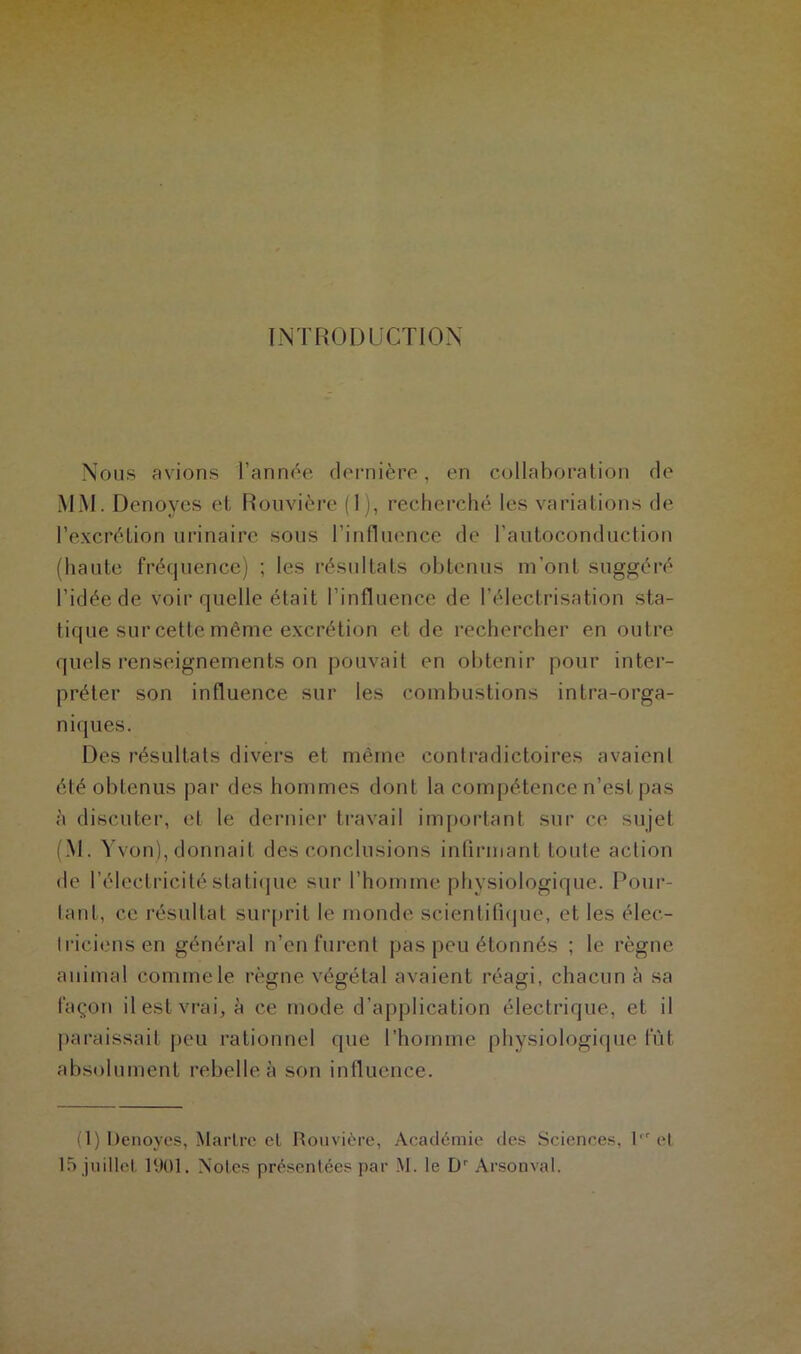 INTRODUCTION Nous avions l’année dernière, en collaboration de MM. Denoyes et Rouvière (1), recherché les variations de l’excrétion urinaire sous l’influence de l’autoconduction (haute fréquence) ; les résultats obtenus m’ont suggéré l’idée de voir quelle était l’influence de l’électrisation sta- tique sur cette même excrétion et de rechercher en outre quels renseignements on pouvait en obtenir pour inter- préter son influence sur les combustions intra-orga- niques. Des résultats divers et même contradictoires avaient été obtenus par des hommes dont la compétence n’est pas à discuter, et le dernier travail important sur ce sujet (M. Yvon), donnait des conclusions infirmant toute action de l’électricité statique sur l’homme physiologique. Pour- tant, ce résultat surprit le monde scientifique, et les élec- triciens en général n’en furent pas peu étonnés ; le règne animal comme le règne végétal avaient réagi, chacun à sa façon il est vrai, à ce mode d’application électrique, et il paraissait peu rationnel que l’homme physiologique fût absolument rebelle à son influence. (1) Denoyes, Martre et Rouvière, Académie des Sciences, 1er et