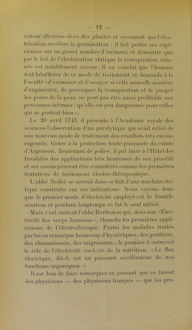 auteur électrise alors des plantes et reconnaît que l’élec- trisation accélère la germination ; il fait porter ses expé- riences sur un grand nombre d’animaux et démontre que par le lait de 1 électrisation statique la transpiration cuta- née est notablement accrue. Il en conclut que l'homme doit bénéficier de ce mode de traitement et demande à la Faculté «d’examiner et d'essayer si celle nouvelle manière d’augmenter, de provoquer la transpiration et de purger les pores de la peau, ne peut pas être aussi profitable aux personnes infirmes : qu elle est peu dangereuse pour celles qui se portent bien ». Le 20 avril 1713, il présente à l’Académie royale des sciences l’observation d’un paralytique qui avait retiré de son nouveau mode de traitement des résultats très encou- rageants. Grâce à la protection toute-puissante du comte d’Argenson. lieutenant de police, il put taire à l’Hôtel des Invalides des applications très heureuses de son procédé et ses essais peuvent être considérés comme les premières tentatives de traitement électro-thérapeutique. L’abbé Nollet se servait dans ce but d’une machine sta- tique construite sur ses indications. Nous voyons donc que le premier mode d’électricité employé est la frankli- nisation et pendant longtemps et* fut le seul utilisé. Mais c’est surtout l’abbé Bertholon qui, dans son «Llee- lrieité des corps humains», ébauche les premières appli- cations de l’électrolhérapie. Parmi les malades traités par lui on remarque beaucoup d’hystériques, des goutteux, des rhumatisants, des migraineux ; le premier il entrevoit le rôle de l'électricité vis-à-vis de la nutrition. «Le llux électrique, dit-il, est un puissant accélérateur de nos fonctions organiques. » Il est bon de faire remarquer en passant que ce lurent des physiciens — des physiciens lrançais — qui les pre-