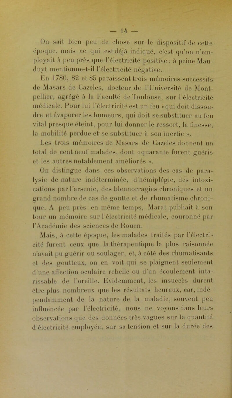 On sail bien peu de chose sur le dispositif de cette époque, mais ec qui est déjà indiqué, c’est qu’on n’em- ploya il à peu près que l’électricité positive ; à peine Mau- duyt mentionne-t-il l’électricité négative. En 1780, 82 et cS5 paraissent trois mémoires successifs de Masars de Cazeles, docteur de l’Université de Mont- pellier, agrégé à la Faculté de Toulouse, sur l’électricité médicale. Pour lui l’électricité est un feu «qui doit dissou- dre et évaporer les humeurs, qui doit se substituer au feu vital presque éteint, pour lui donner le ressort, la tinesse, la mobilité perdue et se substituer à son inertie ». Les trois mémoires de Masars de Cazeles donnent un total de cent neuf malades, dont «quarante furent guéris et les autres notablement améliorés ». Un distingue dans ces observations des cas de para- lysie de nature indéterminée, d’hémiplégie, des intoxi- cations par l’arsenic, des blennorragies chroniques et un grand nombre de cas de goutte et de rhumatisme chroni- que. A peu près en même temps. Marat publiait à son tour un mémoire sur l'électricité médicale, couronné par l’Académie des sciences de Rouen. Mais, à celte époque, les malades traités par l’électri- cité furent ceux que la thérapeutique la plus raisonnée n’avait pu guérir ou soulager, et, à côté des rhumatisants et des goutteux, on en voit qui se plaignent seulement d’une affection oculaire rebelle ou d’un écoulement inta- rissable de l’oreille. Evidemment, les insuccès durent être plus nombreux que les résultats heureux, car, indé- pendamment de la nature de la maladie, souvent peu influencée par l’électricité, nous ne voyons dans leurs observations que des données très vagues sur la quantité d électricité employée, sur sa tension et sur la durée des