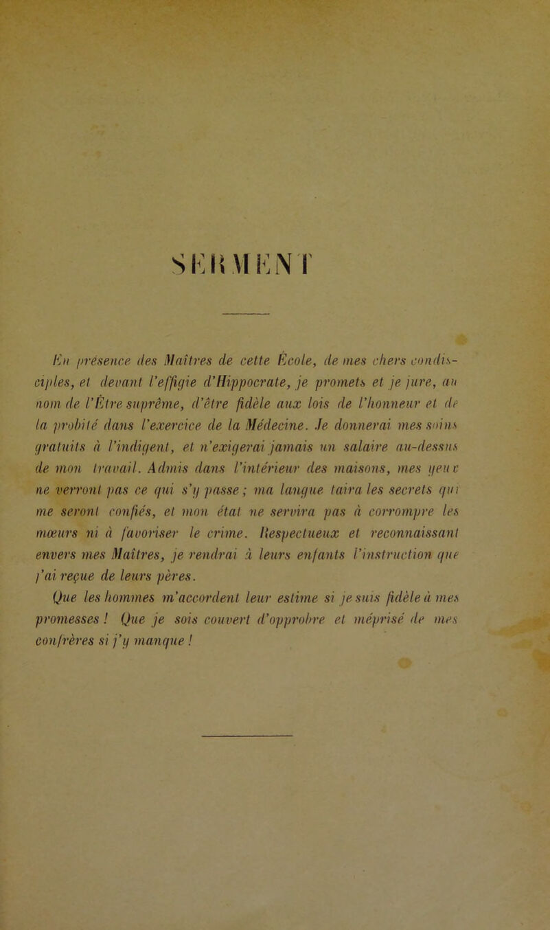 SKIi VIK N I En iirésence des Maîtres de cette École, de mes cliers condis- ciples, et devant l’effigie d’Hippocrate, je promets et je jure, an nom de l’Etre suprême, d’être fidèle aux lois de l’honneur et de la probité dans l’exercice de la Médecine. Je donnerai mes soins gratuits à l’indigent, et n’exigerai jamais un salaire au-dessus de mon travail. Admis dans l’intérieur des maisons, mes y eut ne verront ]>as ce gui s’g passe; ma langue taira les secrets gin me seront confiés, et mon état ne servira pas à corrompre les mœurs ni à favoriser le crime. Ilespectueux et reconnaissant envers mes Maîtres, je rendrai à leurs enfants l’instruction gue l’ai reçue de leurs pères. Que les hommes m’accordent leur estime si je suis fidèle à mes promesses ! Que je sois couvert d’opprobre et méprisé de mes confrères si j’g mangue !