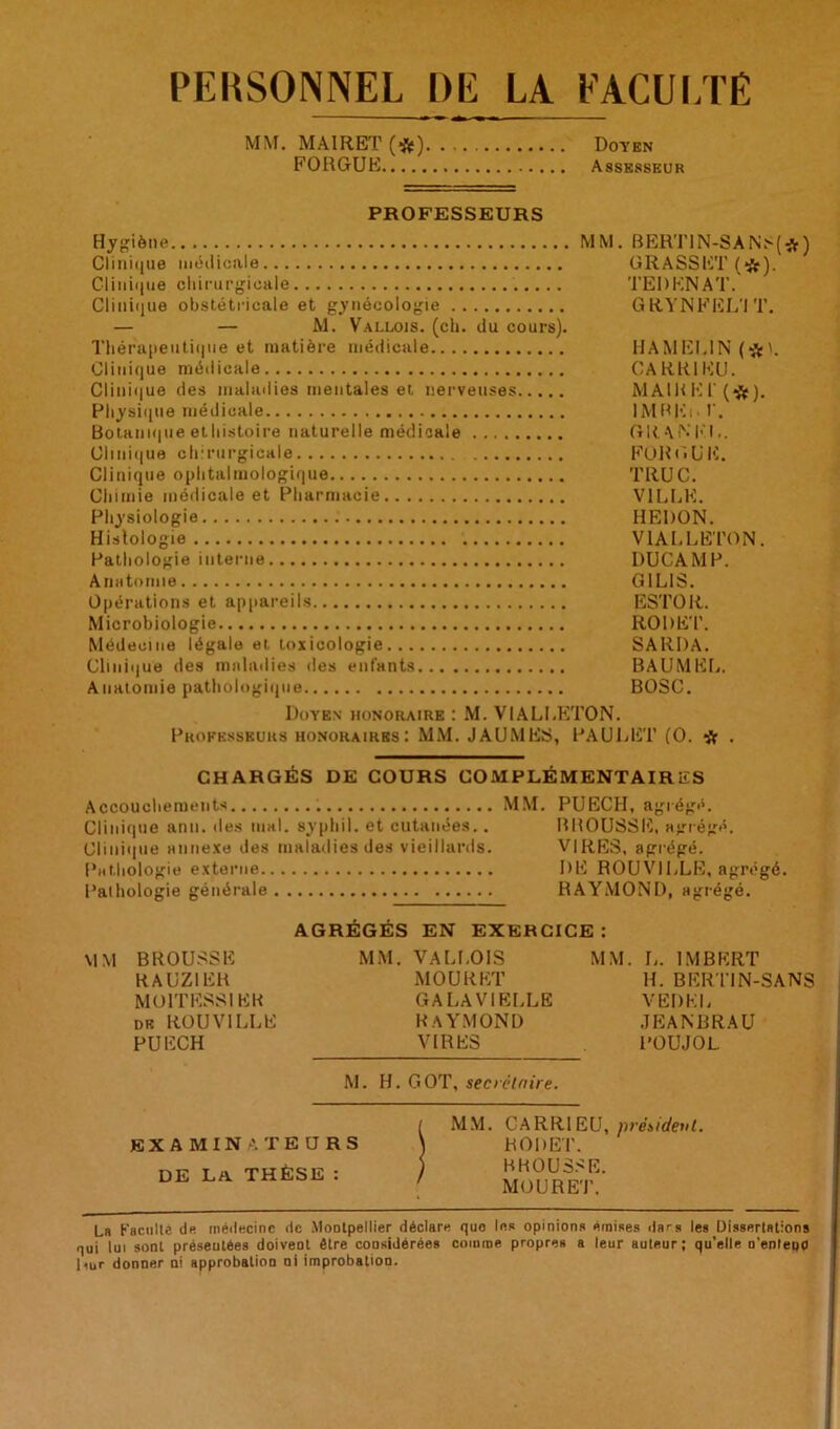 PERSONNEL DE LA FACULTÉ MM. MA1RET (#) Doyen FORGUE Assesseur PROFESSEURS Hygiène.., MM. BERTIN-SANS(#) Clinique médicale GRASSET (tflf). Clinique chirurgicale TEDENAT. Clinique obstétricale et gynécologie G RYNFEL'I T. — — M. Vallois. (ch. du cours). Thérapeutique et matière médicale HAMEL1N (*'. Clinique médicale GARRIKU. Clinique des maladies mentales et nerveuses MAIRE P (# ). Physique médicale IMBK,. V. Botami|ue ethistoire naturelle médicale GRANh'l,. Clini(|ue chirurgicale FORGUE. Clinique ophtalmologique TRUC. Chimie médicale et Pharmacie VILLE. Physiologie HEDON. Histologie VIALLETON. Pathologie interne DUCAMP. Anatomie G1L1S. Opérations et appareils ESTOR. Microbiologie RODET. Médecine légale et toxicologie SARDA. Clinique des maladies des enfants BAUMEL. Anatomie pathologique BOSC. Doyen honoraire : M. VIALLETON. Professeurs honoraires: MM. JAUMES, PAULET (O. # . CHARGÉS DE COURS COMPLÉMENTAIRES Accouchements MM. PUECH, agrégé. Clinique ann. des mal. syphil. et cutanées.. BROUSSE, agrégé. Clinique annexe des maladies des vieillards. VIRES, agrégé. Pathologie externe DE ROUVILLE, agrégé. Pathologie générale RAYMOND, agrégé. AGRÉGÉS EN EXERCICE: MM BROUSSE MM. VALLOIS MM. L. IMBERT RAUZIER MOURET H. BERT1N-SANS MOlTESSIEH GALAVIELLE VEBEL de rouville Raymond jeanbrau PUECH VIRES POUJOL. M. H. GOT, secrétaire. EXAMINATEURS DE La THÈSE : MM. CARRIEU, président. RODET. BROUSSE. MOURET. La Faculté de médecine de Montpellier déclare que le» opinions émises dars les Dissertations qui lui sont présentées doivent être coosidérées comme propres a leur auteur; qu’elle n'enteno l<ur donner ni approbation ni improbation.