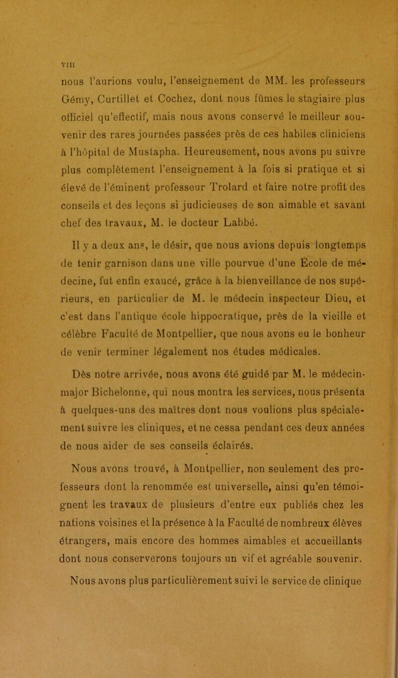 nous l’aurions voulu, l’enseignement de MM. les professeurs Gémy, Curtillel et Cochez, dont nous fûmes le stagiaire plus officiel qu’effectif, mais nous avons conservé le meilleur sou- venir des rares journées passées près de ces habiles cliniciens à l’hôpital de Mustapha. Heureusement, nous avons pu suivre plus complètement l’enseignement à la fois si pratique et si élevé de l’éminent professeur Trolard et faire notre profit des conseils et des leçons si judicieuses de son aimable et savant chef des travaux, M. le docteur Labbé. Il y a deux ans, le désir, que nous avions depuis longtemps de tenir garnison dans une ville pourvue d’une École de mé- decine, fut enfin exaucé, grâce à la bienveillance de nos supé- rieurs, en particulier de M. le médecin inspecteur Dieu, et c’est dans l’antique école hippocratique, près de la vieille et célèbre Faculté de Montpellier, que nous avons eu le bonheur de venir terminer légalement nos études médicales. Dès notre arrivée, nous avons été guidé par M. le médecin- major Bichelonne, qui nous montra les services, nous présenta à quelques-uns des maîtres dont nous voulions plus spéciale- ment suivre les cliniques, et ne cessa pendant ces deux années de nous aider de ses conseils éclairés. Nous avons trouvé, à Montpellier, non seulement des pro- fesseurs dont la renommée est universelle, ainsi qu’en témoi- gnent les travaux de plusieurs d’entre eux publiés chez les nations voisines et la présence à la Faculté de nombreux élèves étrangers, mais encore des hommes aimables et accueillants dont nous conserverons toujours un vif et agréable souvenir. Nous avons plus particulièrement suivi le service de clinique