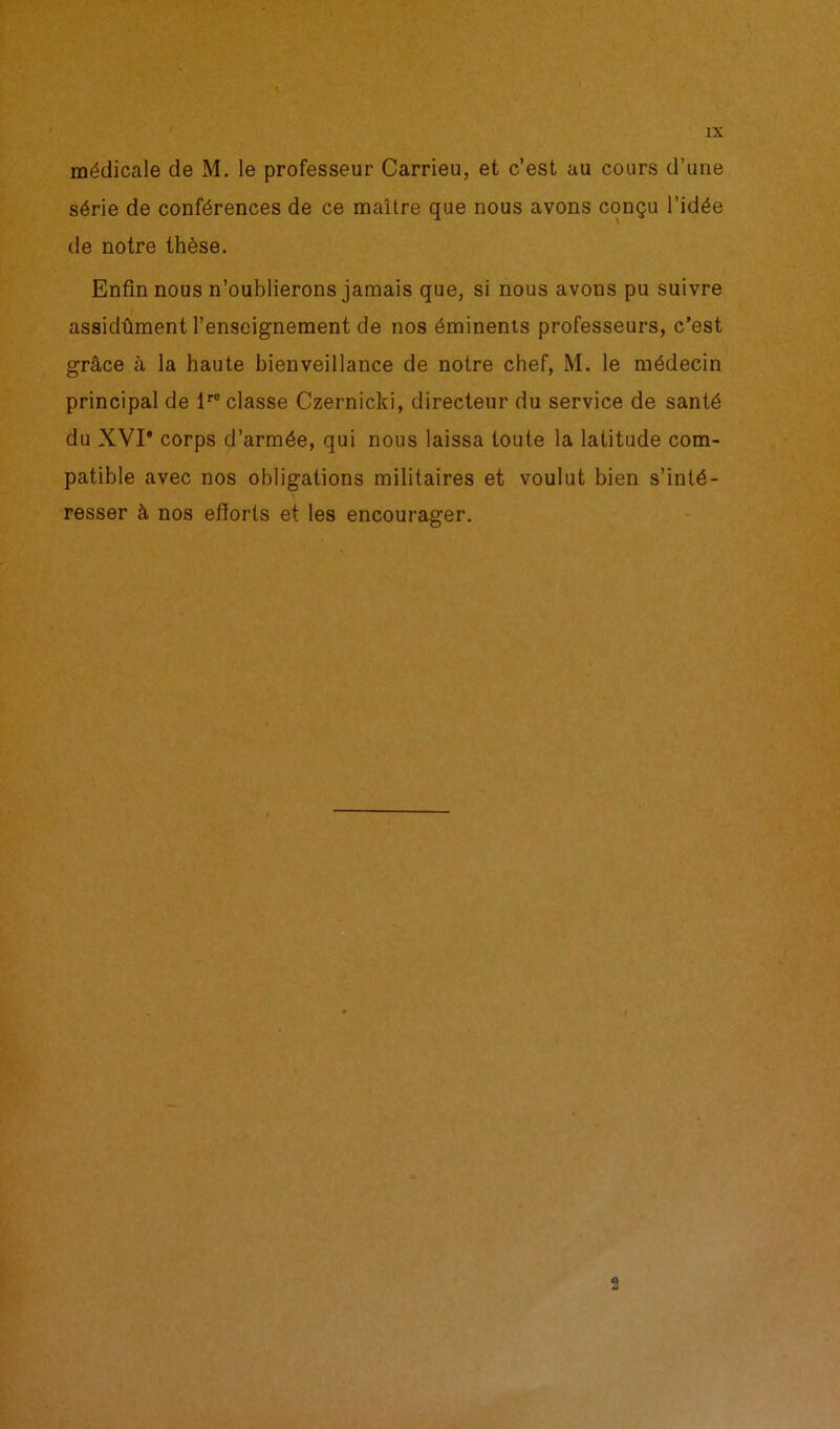 médicale de M. le professeur Carrieu, et c’est au cours d’une série de conférences de ce maître que nous avons conçu l’idée de notre thèse. Enfin nous n’oublierons jamais que, si nous avons pu suivre assidûment l’enseignement de nos éminents professeurs, c’est grâce cà la haute bienveillance de notre chef, M. le médecin principal de lre classe Czernicki, directeur du service de santé du XVI* corps d’armée, qui nous laissa toute la latitude com- patible avec nos obligations militaires et voulut bien s’inté- resser à nos efforts et les encourager.