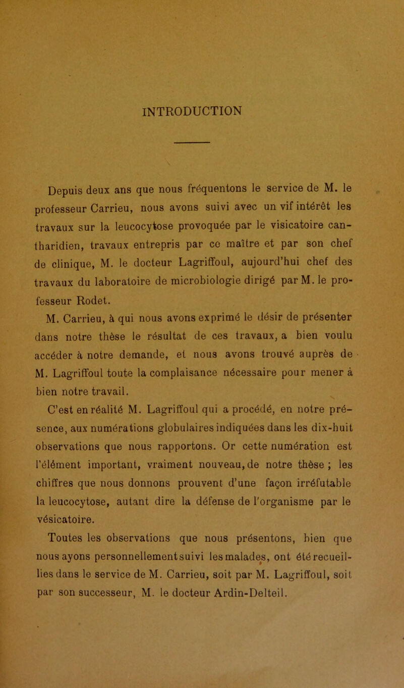 INTRODUCTION Depuis deux ans que nous fréquentons le service de M. le professeur Carrieu, nous avons suivi avec un vif intérêt les travaux sur la leucocytose provoquée par le visicatoire can- tharidien, travaux entrepris par ce maître et par son chef de clinique, M. le docteur Lagriffoul, aujourd’hui chef des travaux du laboratoire de microbiologie dirigé parM. le pro- fesseur Rodet. M. Carrieu, à qui nous avons exprimé le désir de présenter dans notre thèse le résultat de ces travaux, a bien voulu accéder à notre demande, et nous avons trouvé auprès de M. Lagriffoul toute la complaisance nécessaire pour mener à bien notre travail. C’est en réalité M. Lagriffoul qui a procédé, en notre pré- sence, aux numérations globulaires indiquées dans les dix-huit observations que nous rapportons. Or cette numération est l’élément important, vraiment nouveau,de notre thèse; les chiffres que nous donnons prouvent d’une façon irréfutable la leucocytose, autant dire la défense de l'organisme par le vésicatoire. Toutes les observations que nous présentons, bien que nous ayons personnellementsuivi les malades, ont été recueil- lies dans le service de M. Carrieu, soit par M. Lagriffoul, soit par son successeur, M. le docteur Ardin-Delteil.