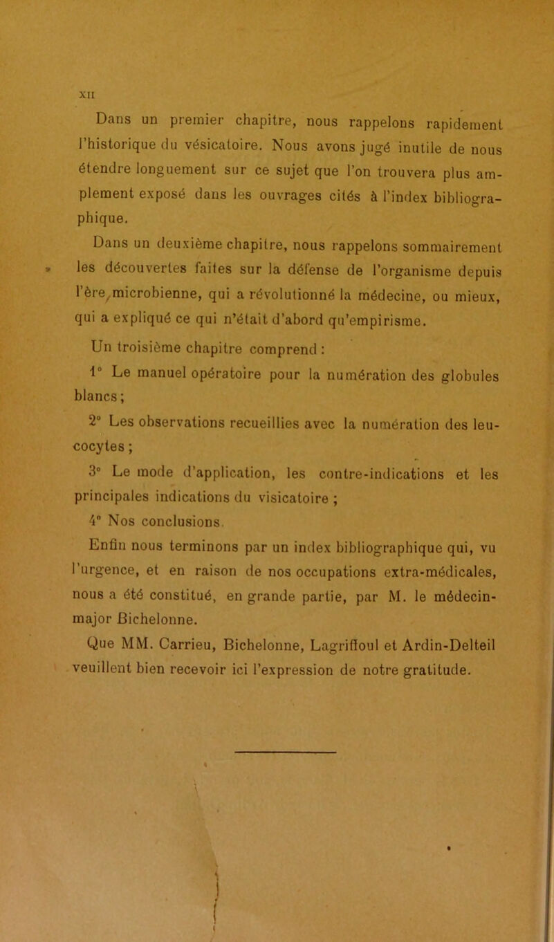 Dans un premier chapitre, nous rappelons rapidement l’historique du vésicatoire. Nous avons jugé inutile de nous étendre longuement sur ce sujet que l’on trouvera plus am- plement exposé dans les ouvrages cités à l’index bibliogra- phique. Dans un deuxième chapitre, nous rappelons sommairement les découvertes faites sur la défense de l’organisme depuis l’ère^icrobienne, qui a révolutionné la médecine, ou mieux, qui a expliqué ce qui n’était d’abord qu’empirisme. Un troisième chapitre comprend : 1 Le manuel opératoire pour la numération des globules blancs ; 2° Les observations recueillies avec la numération des leu- cocytes ; 3° Le mode d’application, les contre-indications et les principales indications du visicatoire ; 4 Nos conclusions. Enfin nous terminons par un index bibliographique qui, vu l’urgence, et en raison de nos occupations extra-médicales, nous a été constitué, en grande partie, par M. le médecin- major Bichelonne. Que MM. Carrieu, Bichelonne, Lagrifioul et Ardin-Delteil veuillent bien recevoir ici l’expression de notre gratitude.