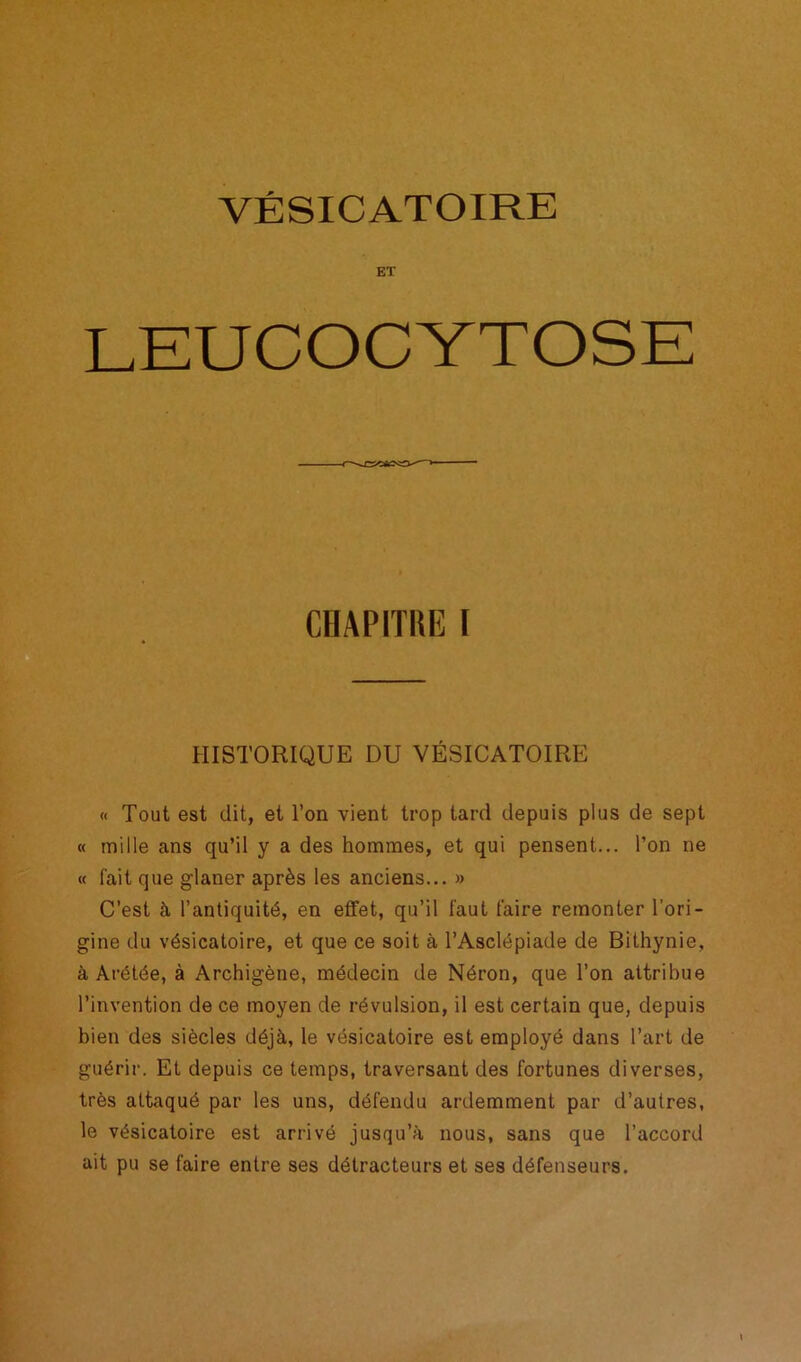 VÉSICATOIRE ET LEUCOCYTOSE CBAPITim I HISTORIQUE DU VÉSICATOIRE « Tout est dit, et l’on vient trop tard depuis plus de sept « mille ans qu’il y a des hommes, et qui pensent... l’on ne « l'ait que glaner après les anciens... » C’est à l’antiquité, en effet, qu’il faut faire remonter l'ori- gine du vésicatoire, et que ce soit à l’Asclépiade de Bithynie, à Arétée, à Archigène, médecin de Néron, que l’on attribue l’invention de ce moyen de révulsion, il est certain que, depuis bien des siècles déjà, le vésicatoire est employé dans l’art de guérir. Et depuis ce temps, traversant des fortunes diverses, très attaqué par les uns, défendu ardemment par d’autres, le vésicatoire est arrivé jusqu’à nous, sans que l’accord ait pu se faire entre ses détracteurs et ses défenseurs.