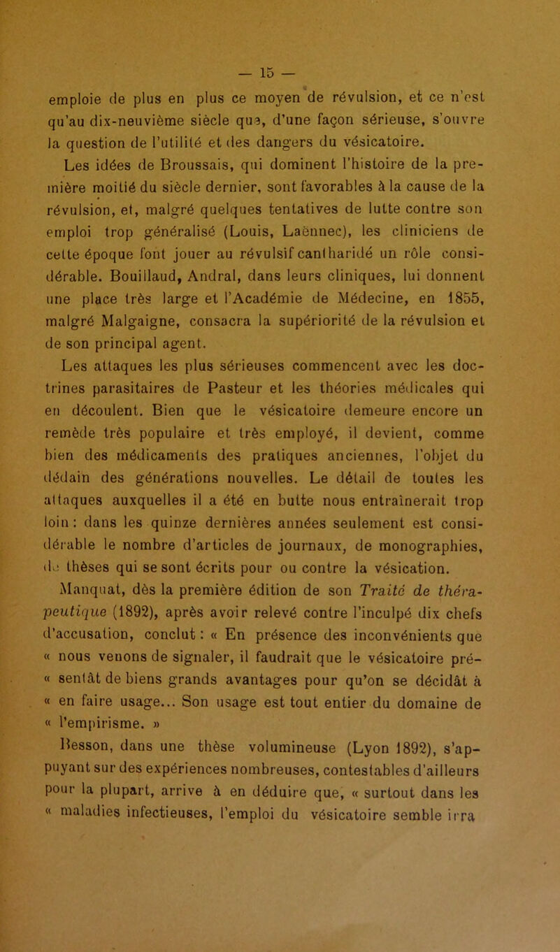 emploie de plus en plus ce moyen de révulsion, et ce n'est qu’au dix-neuvième siècle que, d’une façon sérieuse, s’ouvre la question de l’utilité et des dangers du vésicatoire. Les idées de Broussais, qui dominent l’histoire de la pre- mière moitié du siècle dernier, sont favorables à la cause de la révulsion, et, malgré quelques tentatives de lutte contre son emploi trop généralisé (Louis, Laënnec), les cliniciens de celte époque font jouer au révulsif canlharidé un rôle consi- dérable. Bouillaud, Andral, dans leurs cliniques, lui donnent une place très large et l’Académie de Médecine, en 1855, malgré Malgaigne, consacra la supériorité de la révulsion et de son principal agent. Les attaques les plus sérieuses commencent avec les doc- trines parasitaires de Pasteur et les théories médicales qui en découlent. Bien que le vésicatoire demeure encore un remède très populaire et très employé, il devient, comme bien des médicaments des pratiques anciennes, l’objet du dédain des générations nouvelles. Le détail de toutes les attaques auxquelles il a été en butte nous entraînerait trop loin: dans les quinze dernières années seulement est consi- dérable le nombre d’articles de journaux, de monographies, de thèses qui se sont écrits pour ou contre la vésication. Manquât, dès la première édition de son Traité de théra- peutique (1892), après avoir relevé contre l’inculpé dix chefs d’accusation, conclut : « En présence des inconvénients que « nous venons de signaler, il faudrait que le vésicatoire pré- « sentât de biens grands avantages pour qu’on se décidât à « en faire usage... Son usage est tout entier du domaine de « l’empirisme. » Besson, dans une thèse volumineuse (Lyon 1892), s’ap- puyant sur des expériences nombreuses, contestables d’ailleurs pour la plupart, arrive à en déduire que, « surtout dans les « maladies infectieuses, l’emploi du vésicatoire semble ii ra