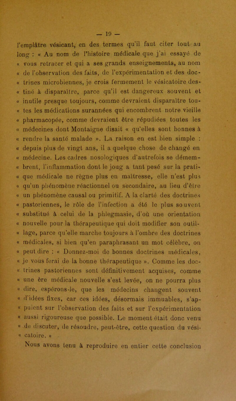 l’emplàtre vésicant, en des termes qu’il faut citer tout au long- : « Au nom de l’histoire médicale que j’ai essayé de « vous retracer et qui a ses grands enseignements, au nom « de l’observation des faits, de l’expérimentation et des doc- « trines microbiennes, je crois fermement le vésicatoire des- « tiné à disparaître, parce qu’il est dangereux souvent et « inutile presque toujours, comme devraient disparaître tou- te tes les médications surannées qui encombrent notre vieille « pharmacopée, comme devraient être répudiées toutes les « médecines dont Montaigne disait « qu’elles sont bonnes à « rendre la santé malade ». La raison en est bien simple : « depuis plus de vingt ans, il a quelque chose de changé en « médecine. Les cadres nosologiques d’autrefois se démem- « brent, l’inflammation dont le joug a tant pesé sur la prati- « que médicale ne règne plus en maîtresse, elle n’est plus « qu’un phénomène réactionnel ou secondaire, au lieu d’être « un phénomène causal ou primitif. A la clarté des doctrines « pastoriennes, le rôle de l’infection a été le plus souvent « substitué à celui de la phlegmasie, d’où une orientation « nouvelle pour la thérapeutique qui doit modifier son outil- « lage, parce qu’elle marche toujours à l’ombre des doctrines « médicales, si bien qu’en paraphrasant un mot célèbre, on « peut dire : « Donnez-moi de bonnes doctrines médicales, « je vous ferai de la bonne thérapeutique ». Comme les doc- te trines pastoriennes sont définitivement acquises, comme « une ère médicale nouvelle s’est levée, on ne pourra plus « dire, espérons-le, que les médecins changent souvent « d’idées fixes, car ces idées, désormais immuables, s’ap- « puient sur l’observation des faits et sur l’expérimentation « aussi rigoureuse que possible. Le moment était donc venu « de discuter, de résoudre, peut-être, cette question du vési- « caloiré. » Nous avons tenu à reproduire en entier cette conclusion