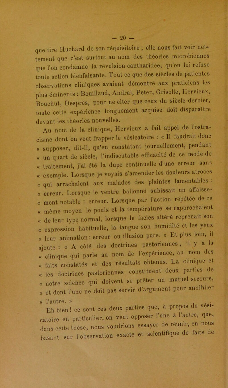 que tire Huchard de son réquisitoire ; elle nous fait voir net- tement que c’est surtout au nom des théories microbiennes que l’on condamne la révulsion cantharidée, qu’on lui refuse toute action bienfaisante. Tout ce que des siècles de patientes observations cliniques avaient démontré aux praticiens les plus éminents : Bouillaud, Andral, Peter, Grisolle, Hervieux, Bouchut, Desprès, pour ne citer que ceux du siècle dernier, toute celte expérience longuement acquise doit disparaître devant les théories nouvelles. Au nom de la clinique, Hervieux a fait appel de 1 ostra- cisme dont on veut frapper le vésicatoire : « Il faudrait donc « supposer, dit-il, qu’en constatant journellement, pendant « un quart de siècle, l’indiscutable efficacité de ce mode de « traitement, j’ai été la dupe continuelle d'une erreur sans « exemple. Lorsque je voyais s’amender les douleurs atroces « qui arrachaient aux malades des plaintes lamentables : « erreur. Lorsque le ventre ballonné subissait un affaisse- « ment notable : erreur. Lorsque par l’action répétée de ce « même moyen le pouls et la température se rapprochaient « de leur type normal, lorsque le faciès altéré reprenait son « expression habituelle, la langue son humidité et les yeux « leur animation: erreur ou illusion pure. » Et plus loin, .1 ajoute : « A côté des doctrines pastoriennes, il y a la « clinique qui parle au nom de l’expérience, au nom des « faits constatés et des résultats obtenus. La clinique et « les doctrines pastoriennes constituent deux parties de « notre science qui doivent se prêter un mutuel secours, « et dont l’une ne doit pas servir d’argument pour annihiler « l’autre. » . Eh bien! ce sont ces deux parties que, à propos du vési- catoire en particulier, on veut opposer l'une à l’autre, que, dans cette thèse, nous voudrions essayer de réunir, en nous basant sur l’observation exacte et scientiBque de faits de