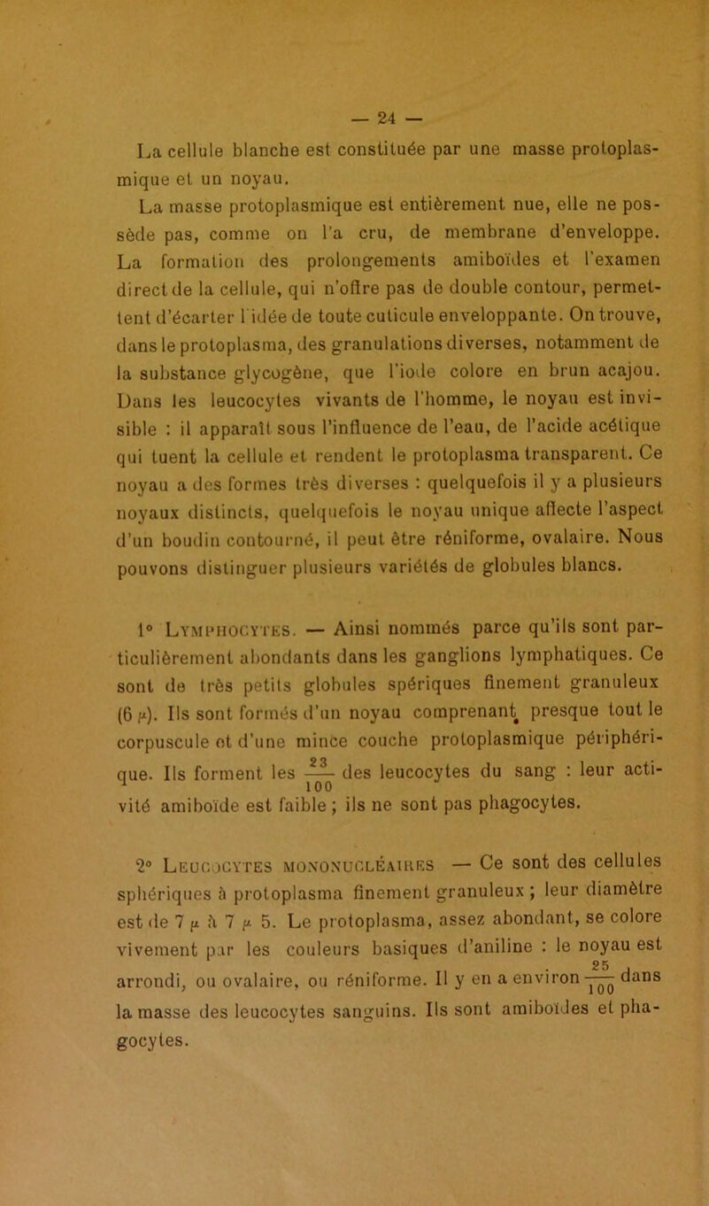 La cellule blanche est constituée par une masse protoplas- mique et un noyau. La masse protoplasmique est entièrement nue, elle ne pos- sède pas, comme on l'a cru, de membrane d’enveloppe. La formation des prolongements amiboïdes et l’examen direct de la cellule, qui n’offre pas de double contour, permet- tent d’écarter 1 idée de toute cuticule enveloppante. On trouve, dans le protoplasma, des granulations diverses, notamment de la substance glycogène, que l’iode colore en brun acajou. Dans les leucocytes vivants de l’homme, le noyau est invi- sible : il apparaît sous l’influence de l’eau, de l’acide acétique qui tuent la cellule et rendent le protoplasma transparent. Ce noyau a des formes très diverses : quelquefois il y a plusieurs noyaux distincts, quelquefois le noyau unique affecte l’aspect d’un boudin contourné, il peut être réniforme, ovalaire. Nous pouvons distinguer plusieurs variétés de globules blancs. 1° Lymphocytes. — Ainsi nommés parce qu’ils sont par- ticulièrement abondants dans les ganglions lymphatiques. Ce sont de très petits globules spériques finement granuleux (6 p). Us sont formés d’un noyau comprenant presque tout le corpuscule ot d’une mince couche protoplasmique périphéri- que. Ils forment les des leucocytes du sang : leur acti- vité amiboïde est faible; ils ne sont pas phagocytes. ‘2° Leucocytes mononucléaires — Ce sont des cellules sphériques à protoplasma finement granuleux ; leur diamètre est de 7 fi fi 7 f* 5. Le protoplasma, assez abondant, se colore vivement par les couleurs basiques d’aniline : le noyau est arrondi, ou ovalaire, ou réniforme. Il y en a environ dans la masse des leucocytes sanguins. Ils sont amiboïdes et pha- gocytes.