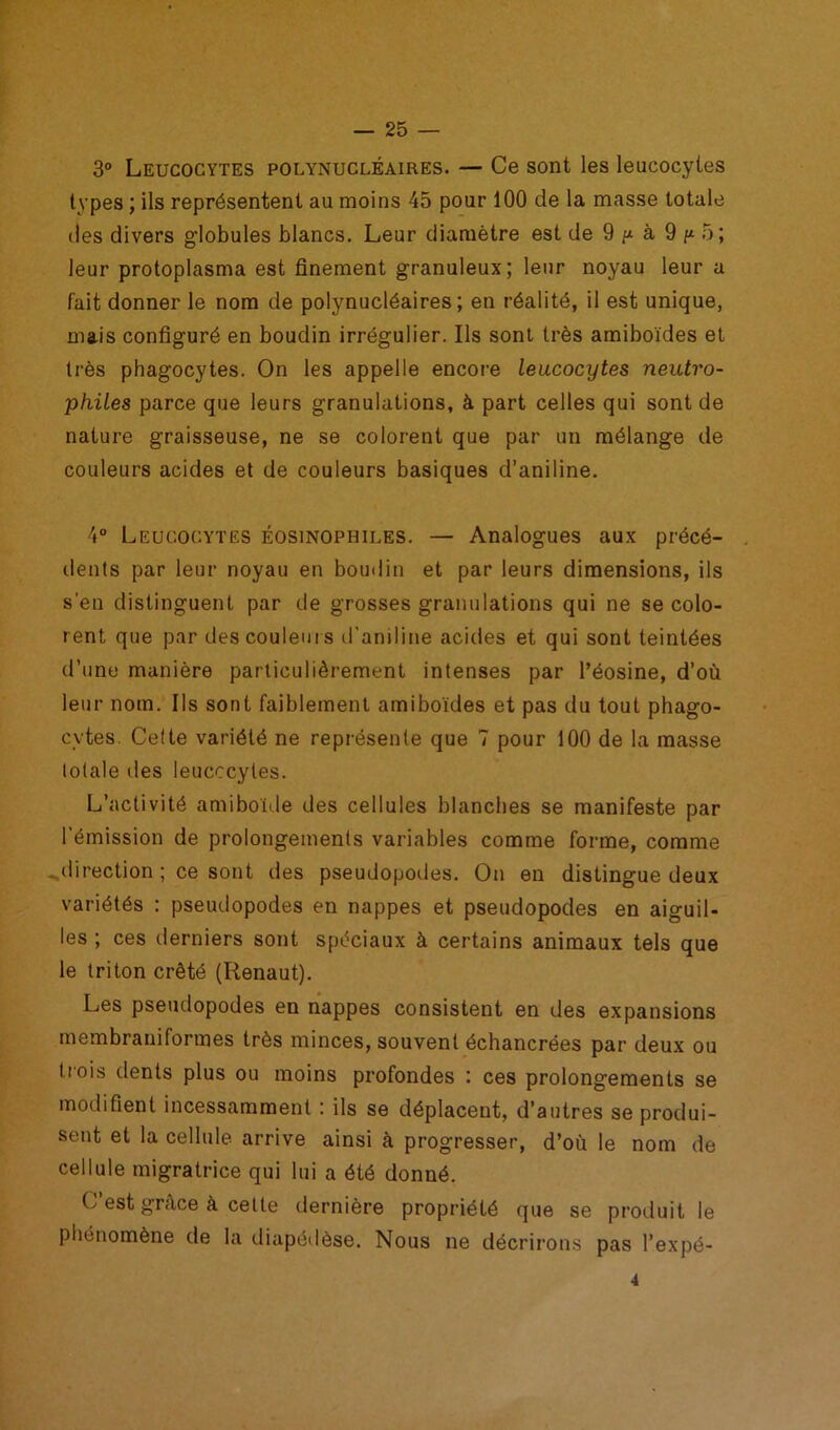 3° Leucocytes polynucléaires. — Ce sont les leucocytes types ; ils représentent au moins 45 pour 100 de la masse totale des divers globules blancs. Leur diamètre est de 9 p à 9 p 5; leur protoplasma est finement granuleux; leur noyau leur a fait donner le nom de polynucléaires; en réalité, il est unique, mais configuré en boudin irrégulier. Ils sont très amiboïdes et très phagocytes. On les appelle encore leucocytes neutro- philes parce que leurs granulations, à part celles qui sont de nature graisseuse, ne se colorent que par un mélange de couleurs acides et de couleurs basiques d’aniline. 4° Leucocytes éosinophiles. — Analogues aux précé- dents par leur noyau en boudin et par leurs dimensions, ils s’en distinguent par de grosses granulations qui ne se colo- rent que par des couleurs d'aniline acides et qui sont teintées d’une manière particulièrement intenses par l’éosine, d’où leur nom. Ils sont faiblement amiboïdes et pas du tout phago- cytes. Cette variété ne représente que 7 pour 100 de la masse totale îles leucocytes. L’activité amiboide des cellules blanches se manifeste par l’émission de prolongements variables comme forme, comme ..direction ; ce sont des pseudopodes. On en distingue deux variétés : pseudopodes en nappes et pseudopodes en aiguil- les ; ces derniers sont spéciaux à certains animaux tels que le triton crêté (Renaut). Les pseudopodes en nappes consistent en des expansions membraniformes très minces, souvent échancrées par deux ou trois dents plus ou moins profondes : ces prolongements se modifient incessamment : ils se déplacent, d’autres se produi- sent et la cellule arrive ainsi à progresser, d’où le nom de cellule migratrice qui lui a été donné. C’est grâce à cette dernière propriété que se produit le phénomène de la diapédèse. Nous ne décrirons pas l’expé- 4