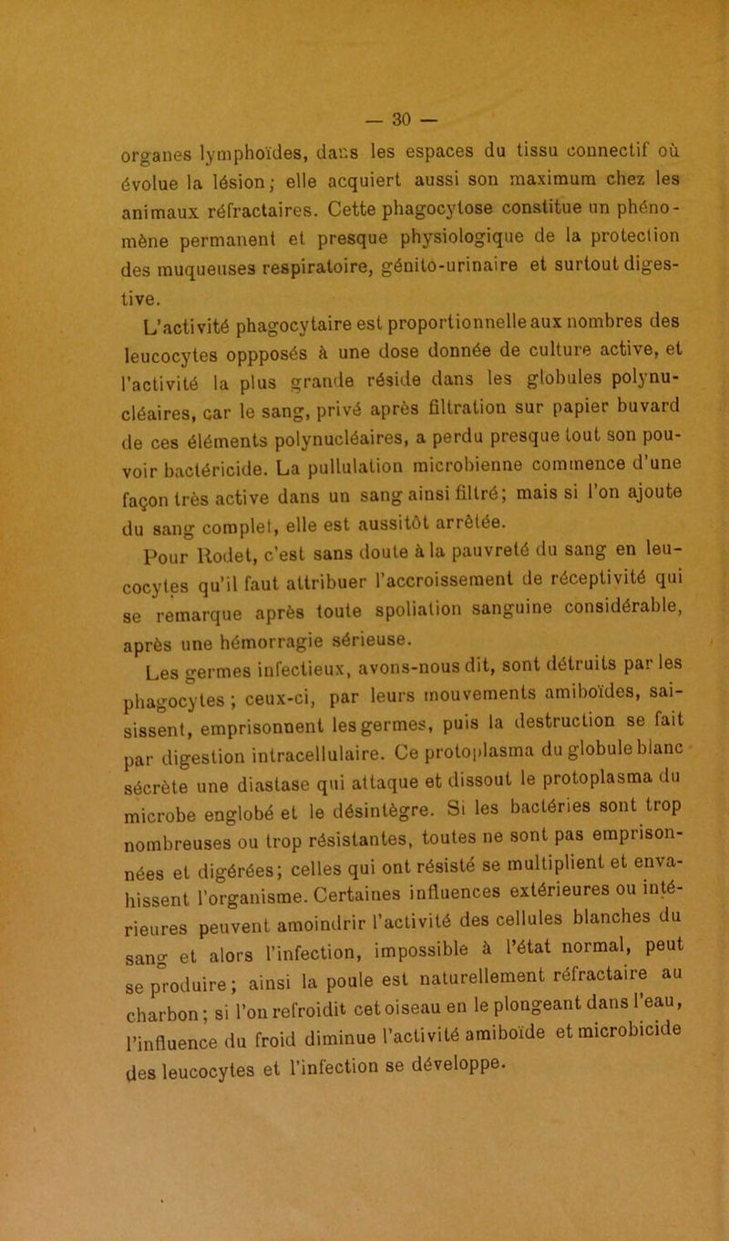 organes lymphoïdes, dans les espaces du tissu connectif où évolue la lésion; elle acquiert aussi son maximum chez les animaux réfractaires. Cette phagocytose constitue un phéno- mène permanent et presque physiologique de la protection des muqueuses respiratoire, génito-urinaire et surtout diges- tive. L’activité phagocytaire est proportionnelle aux nombres des leucocytes oppposés à une dose donnée de culture active, et l’activité la plus grande réside dans les globules polynu- cléaires, car le sang, privé après filtration sur papier buvard de ces éléments polynucléaires, a perdu presque fout son pou- voir bactéricide. La pullulation microbienne commence d’une façon très active dans un sang ainsi filtré; mais si l’on ajoute du sang complet, elle est aussitôt an ôtée. Pour ltodet, c’est sans doute à la pauvreté du sang en leu- cocytes qu’il faut attribuer l’accroissement de réceptivité qui se remarque après toute spoliation sanguine considérable, après une hémorragie sérieuse. Les germes infectieux, avons-nous dit, sont détruits pai les phagocytes ; ceux-ci, par leurs mouvements amiboïdes, sai- sissent, emprisonnent les germes, puis la destruction se fait par digestion intracellulaire. Ce protoplasma du globule blanc sécrète une diastase qui attaque et dissout le protoplasma du microbe englobé et le désintègre. S. les bactéries sont trop nombreuses ou trop résistantes, toutes ne sont pas emprison- nées et digérées; celles qui ont résisté se multiplient et enva- hissent l’organisme. Certaines influences extérieures ou inté- rieures peuvent amoindrir l’activité des cellules blanches du sang et alors l’infection, impossible à l’état normal, peut se produire; ainsi la poule est naturellement réfractaire au charbon ; si l’on refroidit cet oiseau en le plongeant dans l’eau, l’influence du froid diminue l’activité amiboïde et microbicide des leucocytes et l’intection se développe.