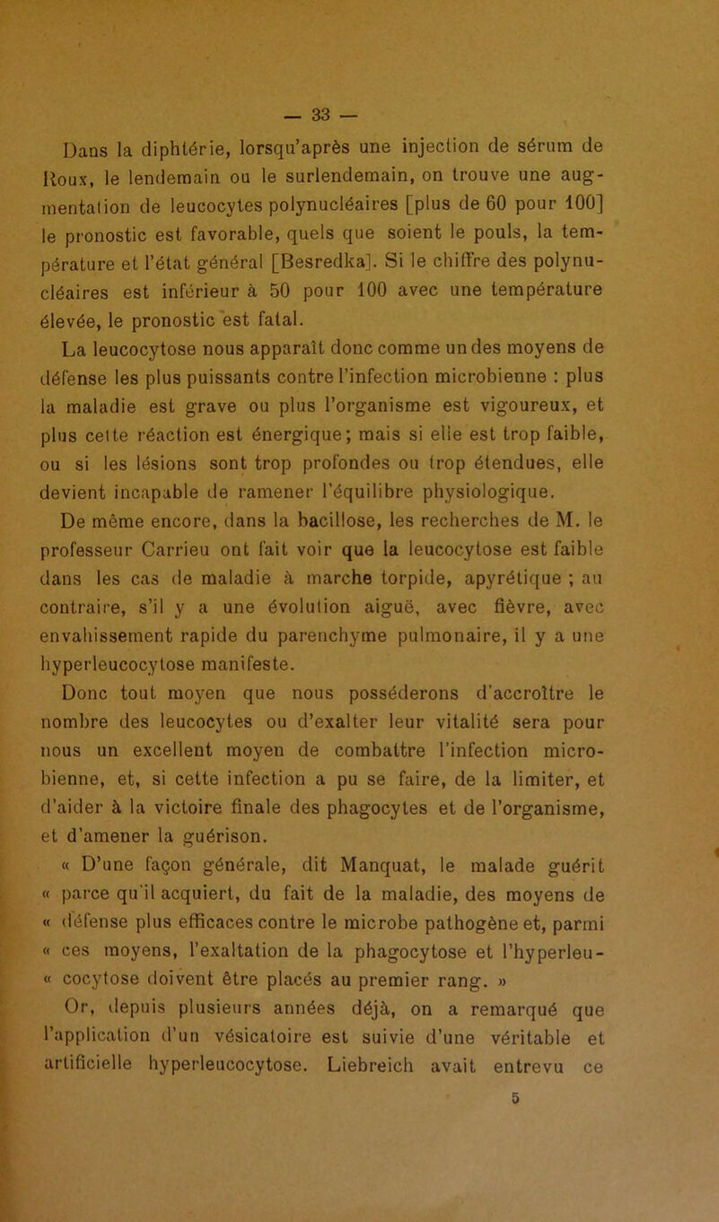 Dans la diphtérie, lorsqu’après une injection de sérum de Roux, le lendemain ou le surlendemain, on trouve une aug- mentation de leucocytes polynucléaires [plus de 60 pour 100] le pronostic est favorable, quels que soient le pouls, la tem- pérature et l’état général [Besredka]. Si le chiffre des polynu- cléaires est inférieur à 50 pour 100 avec une température élevée, le pronostic est fatal. La leucocytose nous apparaît donc comme un des moyens de défense les plus puissants contre l’infection microbienne : plus la maladie est grave ou plus l’organisme est vigoureux, et plus cette réaction est énergique; mais si elle est trop faible, ou si les lésions sont trop profondes ou trop étendues, elle devient incapable de ramener l’équilibre physiologique. De même encore, dans la bacillose, les recherches de M. le professeur Carrieu ont fait voir que la leucocytose est faible dans les cas de maladie à marche torpide, apyrétique ; au contraire, s’il y a une évolution aiguë, avec fièvre, avec envahissement rapide du parenchyme pulmonaire, il y a une hyperleucocytose manifeste. Donc tout moyen que nous posséderons d’accroître le nombre des leucocytes ou d’exalter leur vitalité sera pour nous un excellent moyen de combattre l’infection micro- bienne, et, si cette infection a pu se faire, de la limiter, et d’aider à la victoire finale des phagocytes et de l’organisme, et d’amener la guérison. « D’une façon générale, dit Manquât, le malade guérit « parce qu'il acquiert, du fait de la maladie, des moyens de « défense plus efficaces contre le microbe pathogène et, parmi « ces moyens, l’exaltation de la phagocytose et l’hyperleu- « cocytose doivent être placés au premier rang. » Or, depuis plusieurs années déjà, on a remarqué que l’application d’un vésicatoire est suivie d’une véritable et artificielle hyperleucocytose. Liebreich avait entrevu ce 5
