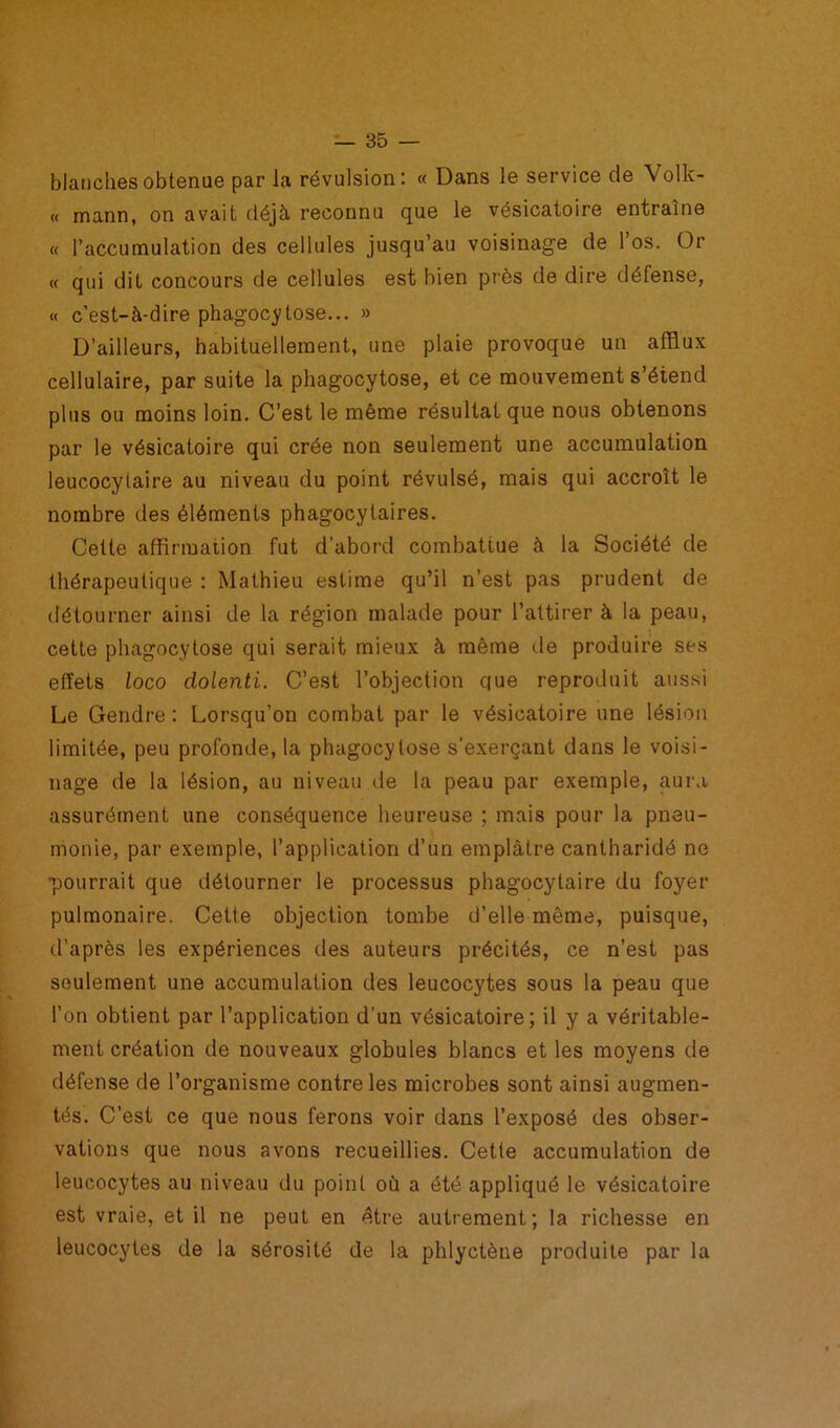 blanches obtenue par Ja révulsion: « Dans le service de Volk- « mann, on avait déjà reconnu que le vésicatoire entraîne « l’accumulation des cellules jusqu’au voisinage de 1 os. Or « qui dit concours de cellules est bien près de dire défense, « c’est-à-dire phagocytose... » D’ailleurs, habituellement, une plaie provoque un afflux cellulaire, par suite la phagocytose, et ce mouvement s’étend plus ou moins loin. C’est le même résultat que nous obtenons par le vésicatoire qui crée non seulement une accumulation leucocytaire au niveau du point révulsé, mais qui accroît le nombre des éléments phagocytaires. Cette affirmation fut d’abord combattue à la Société de thérapeutique : Mathieu estime qu’il n’est pas prudent de détourner ainsi de la région malade pour l’attirer à la peau, cette phagocytose qui serait mieux à même de produire ses effets loco dolenti. C’est l’objection que reproduit aussi Le Gendre: Lorsqu’on combat par le vésicatoire une lésion limitée, peu profonde, la phagocytose s’exerçant dans le voisi- nage de la lésion, au niveau de la peau par exemple, aura assurément une conséquence heureuse ; mais pour la pneu- monie, par exemple, l’application d’un emplâtre cantharidé no pourrait que détourner le processus phagocytaire du foyer pulmonaire. Cette objection tombe d’elle même, puisque, d’après les expériences des auteurs précités, ce n’est pas seulement une accumulation des leucocytes sous la peau que l’on obtient par l’application d’un vésicatoire; il y a véritable- ment création de nouveaux globules blancs et les moyens de défense de l’organisme contre les microbes sont ainsi augmen- tés. C’est ce que nous ferons voir dans l’exposé des obser- vations que nous avons recueillies. Cette accumulation de leucocytes au niveau du point où a été appliqué le vésicatoire est vraie, et il ne peut en être autrement; la richesse en leucocytes de la sérosité de la phlyctène produite par la