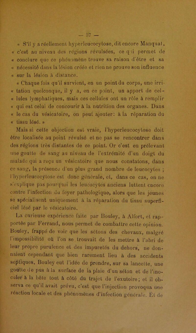 « S’il y a réellement hyperleucocytose, dit encore Manquai, « c’est au niveau des régions révulsées, ce q :i permet de « conclure que ce phénomène trouve sa raison d’être et sa « nécessité dans la lésion créée et rien ne prouve son influence « sur la lésion à distance. « Chaque fois qu’il survient, en un point du corps, une irri- « tation quelconque, il y a, en ce point, un apport de cel- te Iules lymphatiques, mais ces cellules ont un rôle à remplir « qui est celui de concourir à la nutrition des organes. Dans « le cas du vésicatoire, on peut ajouter: à la réparation du « tissu lésé. » Mais si cette objection est vraie, l’hyperleucocytose doit être localisée au point révulsé et ne pas se rencontrer dans des régions très distantes de ce point. Or c’est en prélevant une goutte de sang an niveau de l’extrémité d’un doigt du malade qui a reçu un vésicatoire que nous constatons, dans ce sang, la présence d’un plus grand nombre de leucocytes ; l'hyperleucocytose est donc générale, et, dans ce cas, on ne s’explique pas pourquoi les leucocytes anciens luttent encore contre l’infection du foyer pathologique, alors que les jeunes se spécialisent uniquement à la réparation du tissu superfi- ciel lésé par le vésicatoire. La curieuse expérience faite par Bouley, ù Alfort, et rap- portée par Ferrand, nous permet de combattre cette opinion. Bouley, frappé de voir que les sétons des chevaux, malgré l’impossibilité où l’on se trouvait de les mettre à l’abri de leur propre purulence et des impuretés du dehors, ne don- naient cependant que bien rarement lieu à des accidents septiques, Bouley eut l'idée de prendre, sur sa lancette, une goutte de pus à la surface de la plaie d’un séton et de l’ino- culer à la bête tout à côté du trajet de l’exutoire; et il ob- serva ce qu il avait prévu, c’est que l’injection provoqua une réaction locale et des phénomènes d’infection générale. Et de
