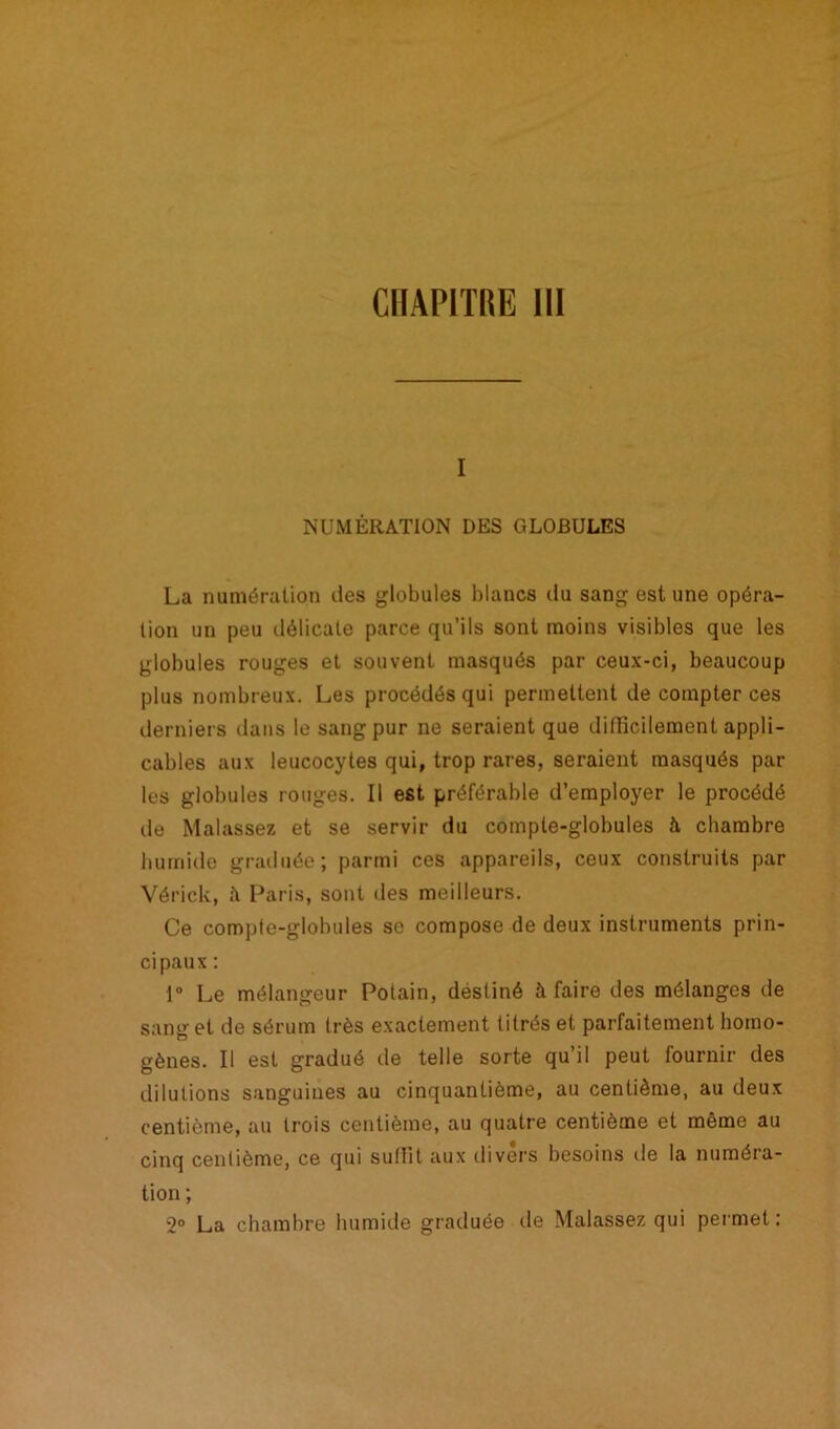 CHAPITRE 111 i NUMÉRATION DES GLOBULES La numération des globules blancs du sang est une opéra- tion un peu délicate parce qu’ils sont moins visibles que les globules rouges et souvent masqués par ceux-ci, beaucoup plus nombreux. Les procédés qui permettent de compter ces derniers dans le sang pur ne seraient que difficilement appli- cables aux leucocytes qui, trop rares, seraient masqués par les globules rouges. Il est préférable d’employer le procédé tle Malassez et se servir du compte-globules à chambre humide graduée; parmi ces appareils, ceux construits par Vérick, à Paris, sont des meilleurs. Ce comple-globules se compose de deux instruments prin- cipaux : 1° Le mélangeur Polain, destiné à faire des mélanges de sang et de sérum très exactement titrés et parfaitement homo- gènes. Il est gradué de telle sorte qu’il peut fournir des dilutions sanguines au cinquantième, au centième, au deux centième, au trois centième, au quatre centième et même au cinq centième, ce qui suffit aux divers besoins de la numéra- tion ; 2° La chambre humide graduée de Malassez qui permet: