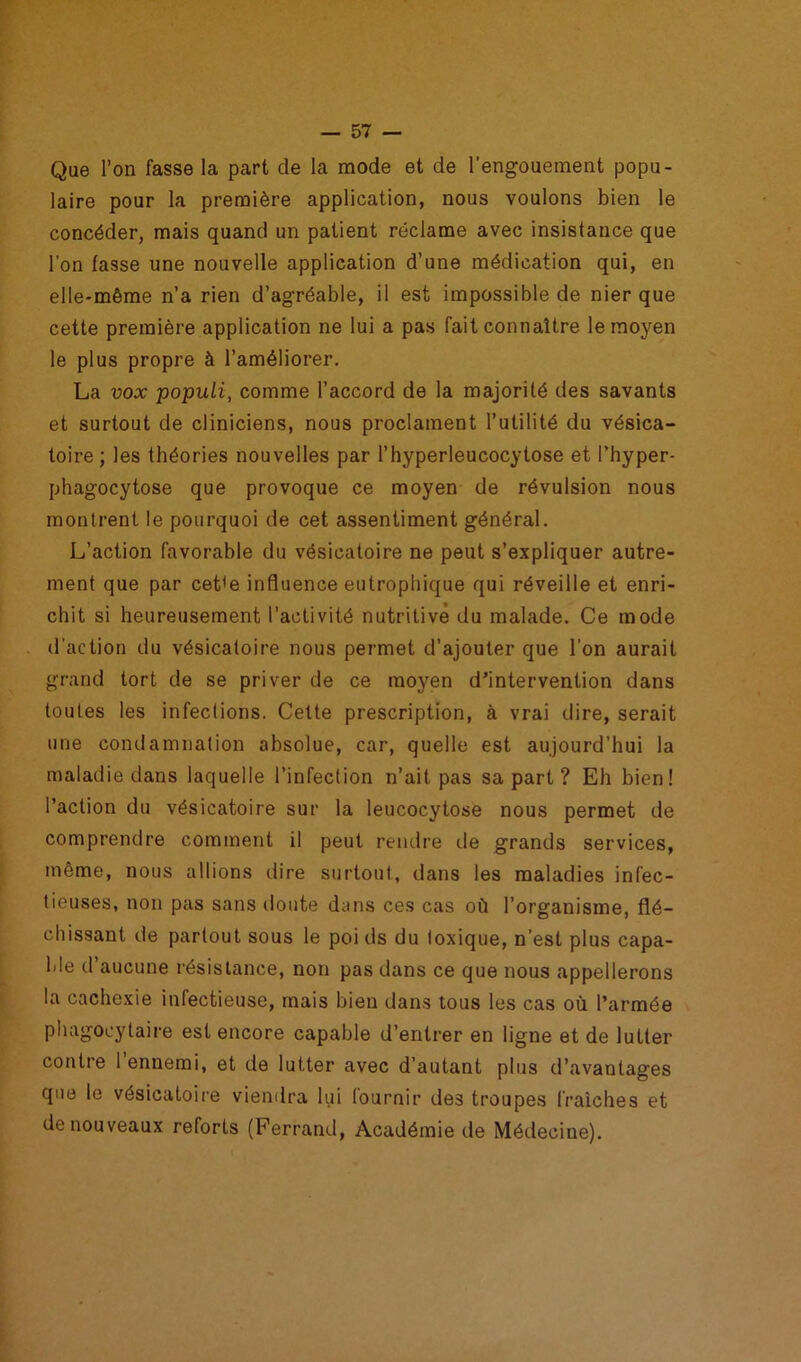 Que l’on fasse la part de la mode et de l’engouement popu- laire pour la première application, nous voulons bien le concéder, mais quand un patient réclame avec insistance que l’on fasse une nouvelle application d’une médication qui, en elle-même n’a rien d’agréable, il est impossible de nier que cette première application ne lui a pas fait connaître le moyen le plus propre à l’améliorer. La vox populi, comme l’accord de la majorité des savants et surtout de cliniciens, nous proclament l’utilité du vésica- toire ; les théories nouvelles par l’hyperleucocytose et l’hyper- phagocytose que provoque ce moyen de révulsion nous montrent le pourquoi de cet assentiment général. L’action favorable du vésicatoire ne peut s’expliquer autre- ment que par cet(e influence eutrophique qui réveille et enri- chit si heureusement l’activité nutritive du malade. Ce mode d’action du vésicatoire nous permet d’ajouter que l’on aurait grand tort de se priver de ce moyen d’intervention dans toutes les infections. Cette prescription, à vrai dire, serait une condamnation absolue, car, quelle est aujourd’hui la maladie dans laquelle l’infection n’ait pas sa part? Eh bien! l’action du vésicatoire sur la leucocytose nous permet de comprendre comment il peut rendre de grands services, même, nous allions dire surtout, dans les maladies infec- tieuses, non pas sans doute dans ces cas où l’organisme, flé- chissant de partout sous le poi ds du toxique, n’est plus capa- ble d’aucune résistance, non pas dans ce que nous appellerons la cachexie infectieuse, mais bien dans tous les cas où l’armée phagocytaire est encore capable d’entrer en ligne et de lutter contre l’ennemi, et de lutter avec d’autant plus d’avantages que le vésicatoire viendra lui fournir de3 troupes fraîches et de nouveaux reforts (Ferrand, Académie de Médecine).