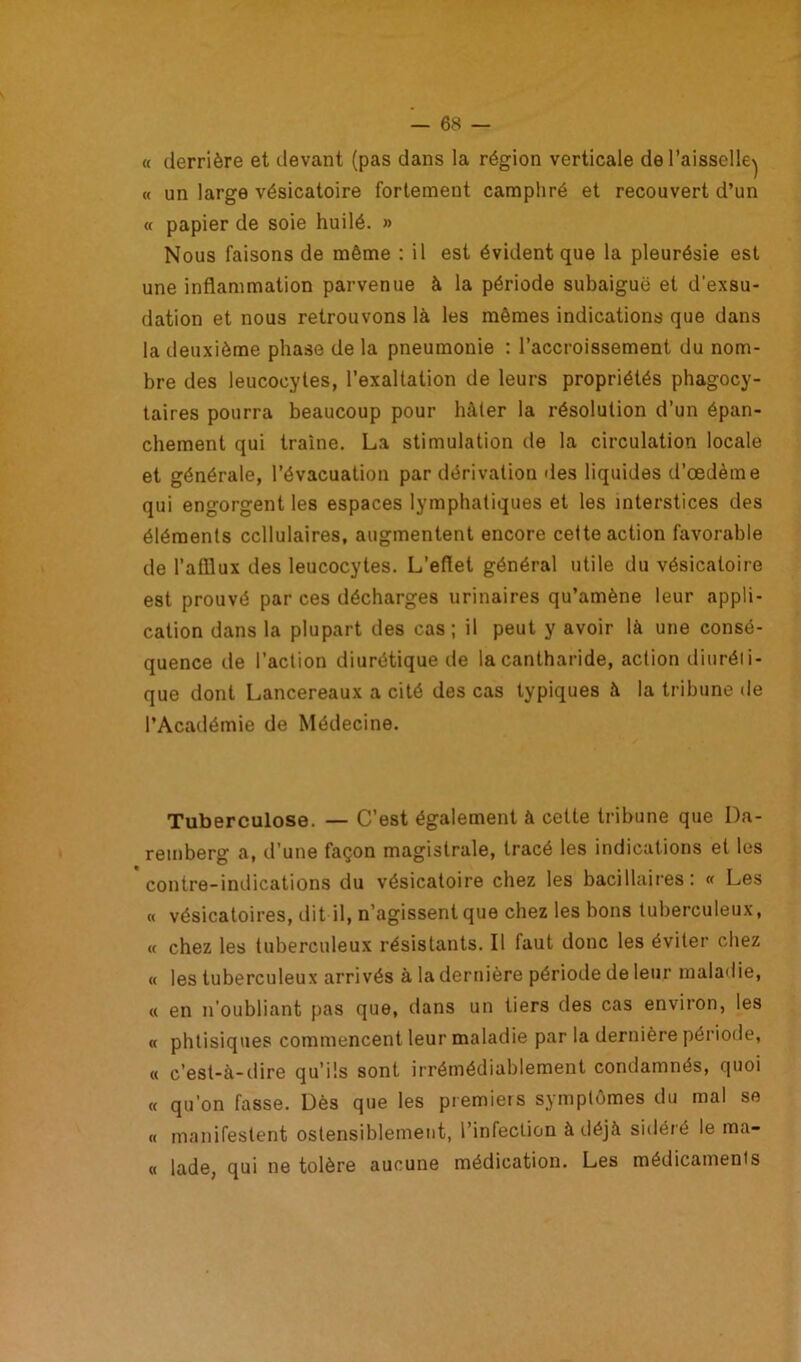 « derrière et devant (pas dans la région verticale de l’aisselle^ « un large vésicatoire fortement camphré et recouvert d’un « papier de soie huilé. » Nous faisons de même : il est évident que la pleurésie est une inflammation parvenue à la période subaiguë et d'exsu- dation et nous retrouvons là les mêmes indications que dans la deuxième phase de la pneumonie : l’accroissement du nom- bre des leucocytes, l’exaltation de leurs propriétés phagocy- taires pourra beaucoup pour hâter la résolution d’un épan- chement qui traîne. La stimulation de la circulation locale et générale, l’évacuation par dérivation îles liquides d’œdème qui engorgent les espaces lymphatiques et les interstices des éléments cellulaires, augmentent encore cette action favorable de l’afllux des leucocytes. L’eflet général utile du vésicatoire est prouvé par ces décharges urinaires qu’amène leur appli- cation dans la plupart des cas; il peut y avoir là une consé- quence de l’action diurétique de la cantharide, action diuréti- que dont Lancereaux a cité des cas typiques à la tribune de l’Académie de Médecine. Tuberculose. — C’est également à cette tribune que Da- remberg a, d’une façon magistrale, tracé les indications et les contre-indications du vésicatoire chez les bacillaires: « Les « vésicatoires, dit il, n’agissent que chez les bons tuberculeux, « chez les tuberculeux résistants. Il faut donc les éviter chez « les tuberculeux arrivés à la dernière période de leur maladie, « en n’oubliant pas que, dans un tiers des cas environ, les « phtisiques commencent leur maladie par la dernière période, « c’est-à-dire qu’ils sont irrémédiablement condamnés, quoi « qu’on fasse. Dès que les premiers symptômes du mal se « manifestent ostensiblement, l’infection à déjà sidéré le ma- ri lade, qui ne tolère aucune médication. Les médicaments