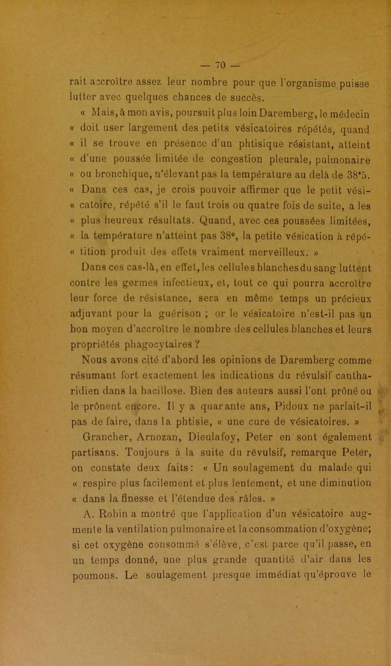 rait accroître assez leur nombre pour que l’organisme puisse lutter avec quelques chances de succès. « Mais, à mon avis, poursuit plus loin Daremberg, le médecin « doit user largement des petits vésicatoires répétés, quand « il se trouve en présence d’un phtisique résistant, atteint « d’une poussée limitée de congestion pleurale, pulmonaire « ou bronchique, n’élevant pas la température au delà de 38*5. « Dans ces cas, je crois pouvoir affirmer que le petit vési- « catoire, répété s’il le faut trois ou quatre fois de suite, a les « plus heureux résultats. Quand, avec ces poussées limitées, « la température n’atteint pas 38°, la petite vésication à répé- « tition produit des elfets vraiment merveilleux. » Dans ces cas-là, en effet, les cellules blanchesdu sang luttent contre les germes infectieux, ei, tout ce qui pourra accroître leur force de résistance, sera en même temps un précieux adjuvant pour la guérison ; or le vésicatoire n’esl-il pas un bon moyen d’accroître le nombre des cellules blanches et leurs propriétés phagocytaires ? Nous avons cité d’abord les opinions de Daremberg comme résumant fort exactement les indications du révulsif cantha- ridien dans la bacillose. Bien des auteurs aussi l’ont prôné ou • le prônent encore. Il y a quarante ans, Pidoux ne parlait-il pas de faire, dans la phtisie, « une cure de vésicatoires. » Grancher, Arnozan, Dieulafoy, Peter en sont également partisans. Toujours à la suite du révulsif, remarque Peler, on constate deux faits: « Un soulagement du malade qui « respire plus facilement et plus lentement, et une diminution « dans la finesse et l’étendue des râles. » A. Robin a montré que l’application d’un vésicatoire aug- mente la ventilation pulmonaire et la consommation d’oxygène; si cet oxygène consommé s’élève, c’est parce qu’il passe, en un temps donné, une plus grande quantité d’air dans les poumons. Le soulagement presque immédiat qu’éprouve le