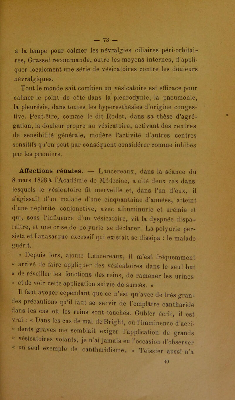 à la tempe pour calmer les névralgies ciliaires péri orbitai- res, Grasset recommande, outre les moyens internes, d’appli- quer localement une série de vésicatoires contre les douleurs névralgiques. Tout le monde sait combien un vésicatoire est efficace pour calmer le point de côté dans la pleurodynie, la pneumonie, la pleurésie, dans toutes les hyperesthésies d’origine conges- tive. Peut-être, comme le dit Rodet, dans sa thèse d’agré- gation, la douleur propre au vésicatoire, activant des centres de sensibilité générale, modère l’activité d’autres centres sensitifs qu’on peut par conséquent considérer comme inhibés par les premiers. Affections rénales. — Lancer eaux, dans la séance du 8 mars 1898 à l’Académie de Médecine, a cité deux cas dans lesquels le vésicatoire fit merveille et, dans l’un d’eux, il s’agissait d’un malade d’une cinquantaine d’années, atteint d’une néphrite conjonctive, avec albuminurie et urémie et qui, sous l’influence d’un vésicatoire, vit la dyspnée dispa- raître, et une crise de polyurie se déclarer. La polyurie per- sista et l’anasarque excessif qui existait se dissipa : le malade guérit. « Depuis lors, ajoute Lancereaux, il m’est fréquemment « arrivé de faire appliquer des vésicatoires dans le seul but « de iéveiller les fonctions des reins, de ramener les urines « et de voir celte application suivie de succès. » Il faut avouer cependant que ce n’est qu’avec de très gran- des précautions qu’il faut se setvir de l’emplâtre cantharidé dans les cas où les reins sont touchés. Giibler écrit, il est vrai : « Dans les cas de mal de Bright, où l’imminence d’acid- « dents graves me semblait exiger l’application de grands vésicatoires volants, je n’ai jamais eu l’occasion d’observer « un seul exemple de cantharidisme. » Teissier aussi n’a 10