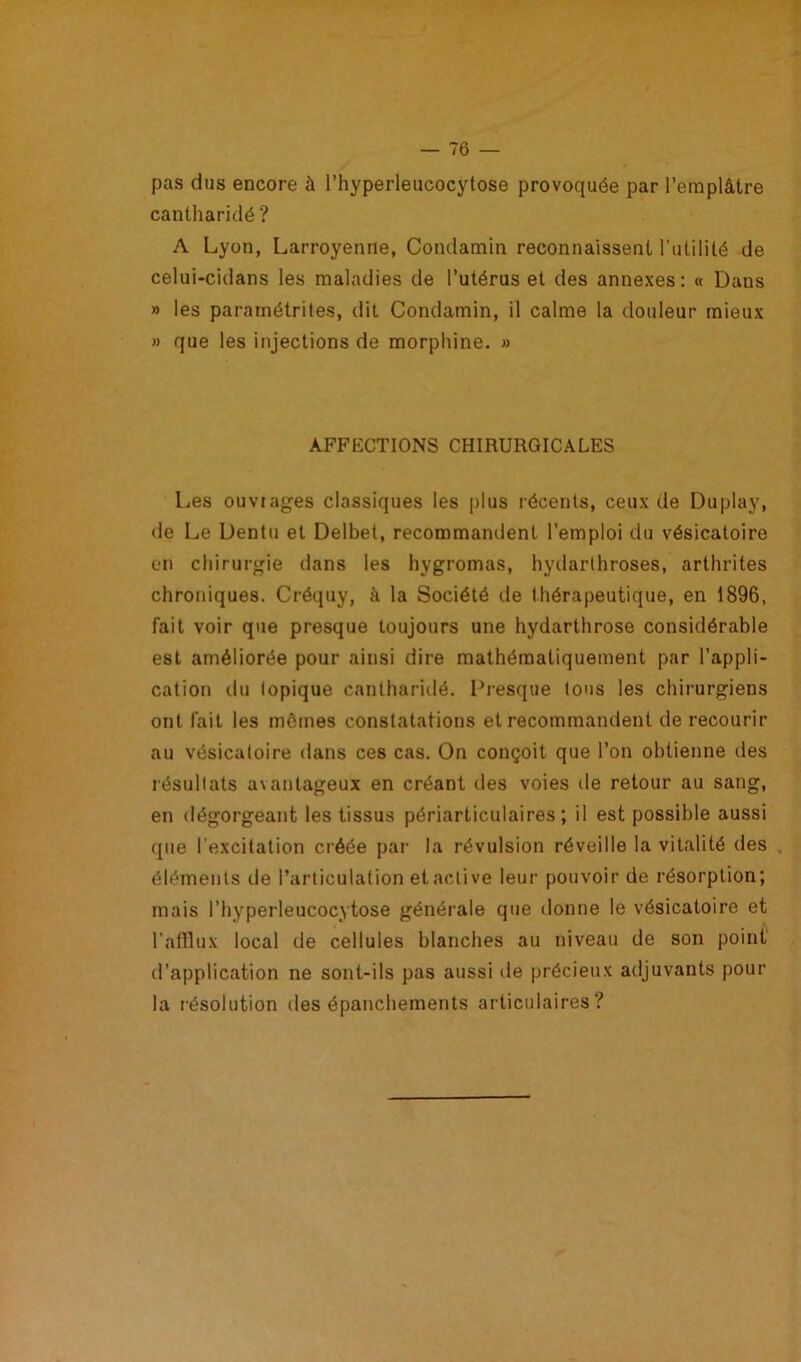 pas dus encore à l’hyperleucocytose provoquée par l’emplâtre cantharidé ? A Lyon, Larroyenne, Condamin reconnaissent l'utilité de celui-cidans les maladies de l’utérus et des annexes: « Dans » les paramétrées, dit Condamin, il calme la douleur mieux » que les injections de morphine. » AFFECTIONS CHIRURGICALES Les ouvrages classiques les plus récents, ceux de Duplay, de Le Dentu et Delbet, recommandent l’emploi du vésicatoire en chirurgie dans les hygromas, hydarthroses, arthrites chroniques. Créquy, à la Société de thérapeutique, en 1896, fait voir que presque toujours une hydarthrose considérable est améliorée pour ainsi dire mathématiquement par l’appli- cation du topique cantharidé. Presque tous les chirurgiens ont fait les mômes constatations et recommandent de recourir au vésicatoire dans ces cas. On conçoit que l’on obtienne des résultats avantageux en créant des voies de retour au sang, en dégorgeant les tissus périarticulaires ; il est possible aussi que l'excitation créée par la révulsion réveille la vitalité des . éléments de l’articulation et active leur pouvoir de résorption; mais l’hyperleucocytose générale que donne le vésicatoire et l’afflux local de cellules blanches au niveau de son point d’application ne sont-ils pas aussi île précieux adjuvants pour la résolution des épanchements articulaires?