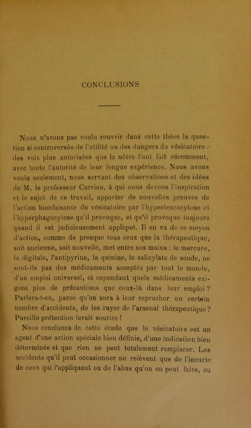 CONCLUSIONS Nous n’avons pas voulu rouvrir dans cette thèse la ques- tion si controversée de l’utilité ou des dangers du vésicatoire : des voix plus autorisées que la nôtre l’ont fait récemment, avec toute l’autorité de leur longue expérience. Nous avons voulu seulement, nous servant des observations et des idées de M. le professeur Carrieu, à qui nous devons l’inspiration et le sujet de ce travail, apporter de nouvelles preuves de l’action bienfaisante du vésicatoire par l'hyperleucocytose et l’hyperphagocytose qu’il provoque, et qu’il provoque toujours quand il est judicieusement appliqué. Il en va de ce moyen d’action, comme de presque tous ceux que la thérapeutique, soit ancienne, soit nouvelle, met entre nos mains : le mercure, la digitale, l’antipyrine, la quinine, le salicylate de soude, ne sont-ils pas des médicaments acceptés par tout le monde, d’un emploi universel, et cependant quels médicaments exi- gent plus de précautions que ceux-là dans leur emploi ? Parlera-t-on, parce qu’on aura à leur reprocher un certain nombre d’accidents, de les rayer de l’arsenal thérapeutique? Pareille prétention ferait sourire ! Nous concluons de cette étude que le vésicatoire est un agent d’une action spéciale bien définie, d’une indication bien déterminée et que rien ne peut totalement remplacer. Les accidents qu’il peut occasionner ne relèvent que de l’incurie de ceux qui l’appliquent ou de l’abus qu’on en peut faire, ou