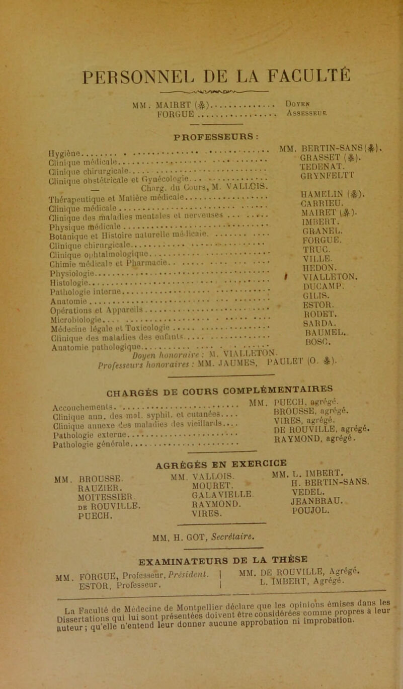 PERSONNEL DE LA FACULTÉ MM.MAIRBT(&) Doykn FO RG UE AssESSKun PROFESSEURS : Clinique médicale Clinique chirurgicale Clinique obstétricale et Gynécologie... ... Chnrg. du Cours, M. \ ALCCIb. Thérapeutique et Matière médicale Clinique médicale Clinique des maladies mentales et nerveuses Physique médicale • • ; • ; Botanique et Histoire naturelle mé licnte Clinique chirurgicale Clinique ophtalmologique Chimie médicale et Pharmacie Physiologie , Histologie Pathologie interne Anatomie Opérations et Appareils • • • Microbiologie :'•••.■ Médecine légale et Toxicologie Cliuique des maladies des enfants. Anatomie pathologique • •••••• Doyen honoraire : M. VIALLLTON. Professeurs honoraires : MM. .1AUMES, PAULE BERTIN-SANS'*). GRASSET (*). TEDENAT. GRYNFELTT HAMELIN (&). CARR1EU. M AIR ET I*). IMBERT. CRANER. FORGUE. TRUC. VILLE. REDON. VIALLETON. DUCAMP. G1LIS. ESTOR. RODET. SARDA. BAUMEL. BOSC. r (O. *). CHARGÉS DE COURS COMPLÉMENTAIRES Accouchements Clinique ann. des mol. syphil. cl cutanées.... Clinique annexe des maladies des vieillards.... Pathologie externe... Pathologie générale PUECII, agrégé. BROUSSE, agrégé. VIRES, agrégé. DE ROUVILLE, agrégé. RAYMOND, agrégé. MM. BROUSSE. RAUZ1ER. MOITESSIER. de ROU VILLE. PUECH. AGRÉGÉS EN EXERCICE MM. VALLOIS. MOIJRET. GALA VIELLE RAYMOND. VIRES. MM. L. IMBERT. IL BERTIN-SANS VEDEL. JEANBRAU. POU JO L. MM, H. GOT, Secrétaire. MM. EXAMINATEURS DE LA THÈSE FORGUE, Professeur, Président. | MM. DE ROUVILLE, Agrégé. ESTOR, Professeur. I L. IMBERT, Agrégé. ËSiBrSSSS1