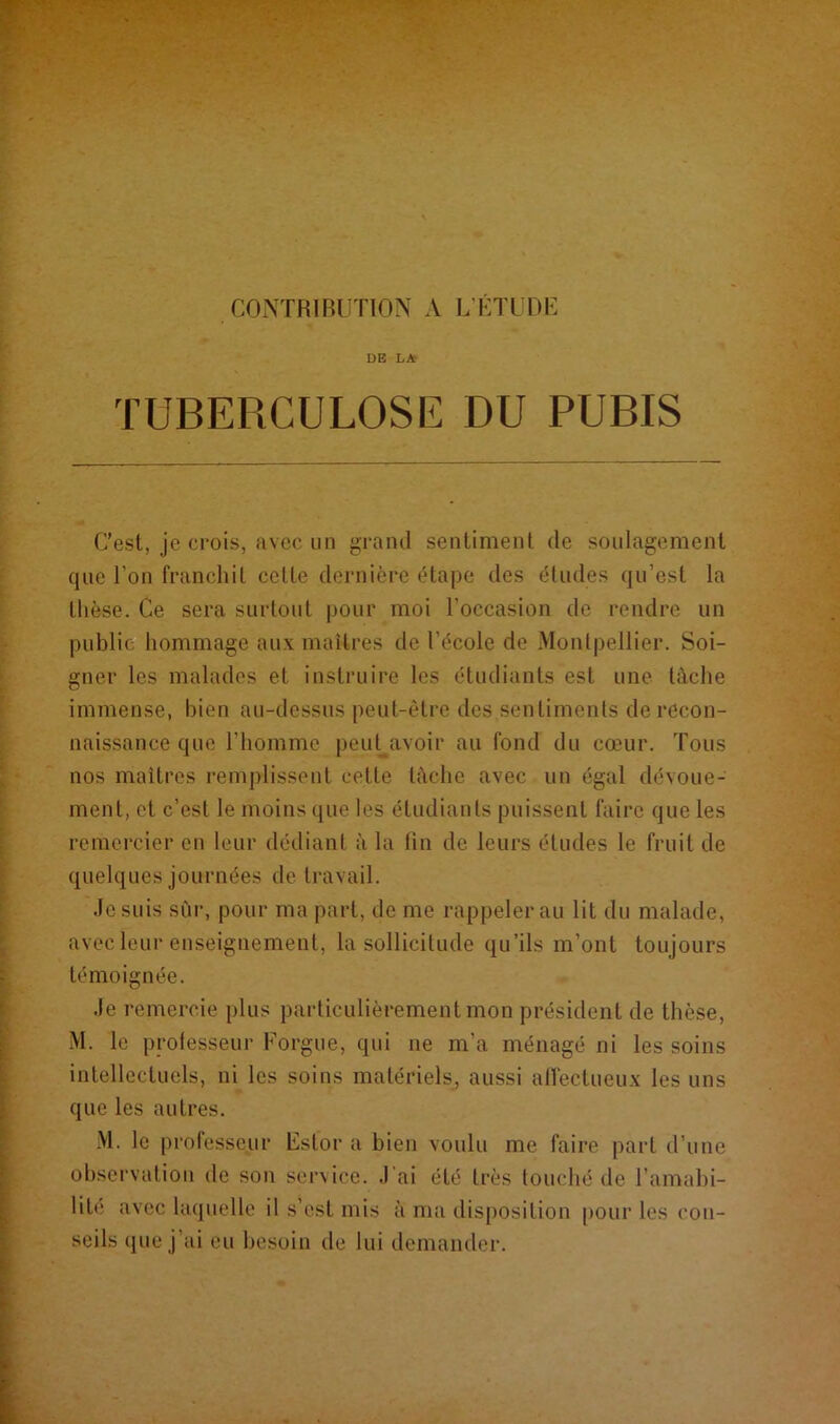 CONTRIBUTION A L’ÉTUDE DE LA TUBERCULOSE DU PUBIS C’est, je crois, avec un grand sentiment de soulagement que l'on franchit celte dernière étape des études qu’est la thèse. Ce sera surtout pour moi l’occasion de rendre un publie hommage aux maîtres de l'école de Montpellier. Soi- gner les malades et instruire les étudiants est une lâche immense, bien au-dessus peut-être des sentiments de recon- naissance que l'homme peut avoir au fond du cœur. Tous nos maîtres remplissent cette tâche avec un égal dévoue- ment, et c’est le moins que les étudiants puissent faire que les remercier en leur dédiant à la fin de leurs études le fruit de quelques journées de travail. Je suis sur, pour ma part, de me rappeler au lit du malade, avec leur enseignement, la sollicitude qu’ils m’ont toujours témoignée. Je remercie plus particulièrement mon président de thèse, M. le professeur Forgue, qui ne m’a ménagé ni les soins intellectuels, ni les soins matériels, aussi affectueux les uns que les autres. M. le professeur Eslor a bien voulu me faire part d’une observation de son service. J'ai été très touché de l’amabi- lité avec laquelle il s’est mis à ma disposition pour les con- seils que j’ai ou besoin île lui demander.