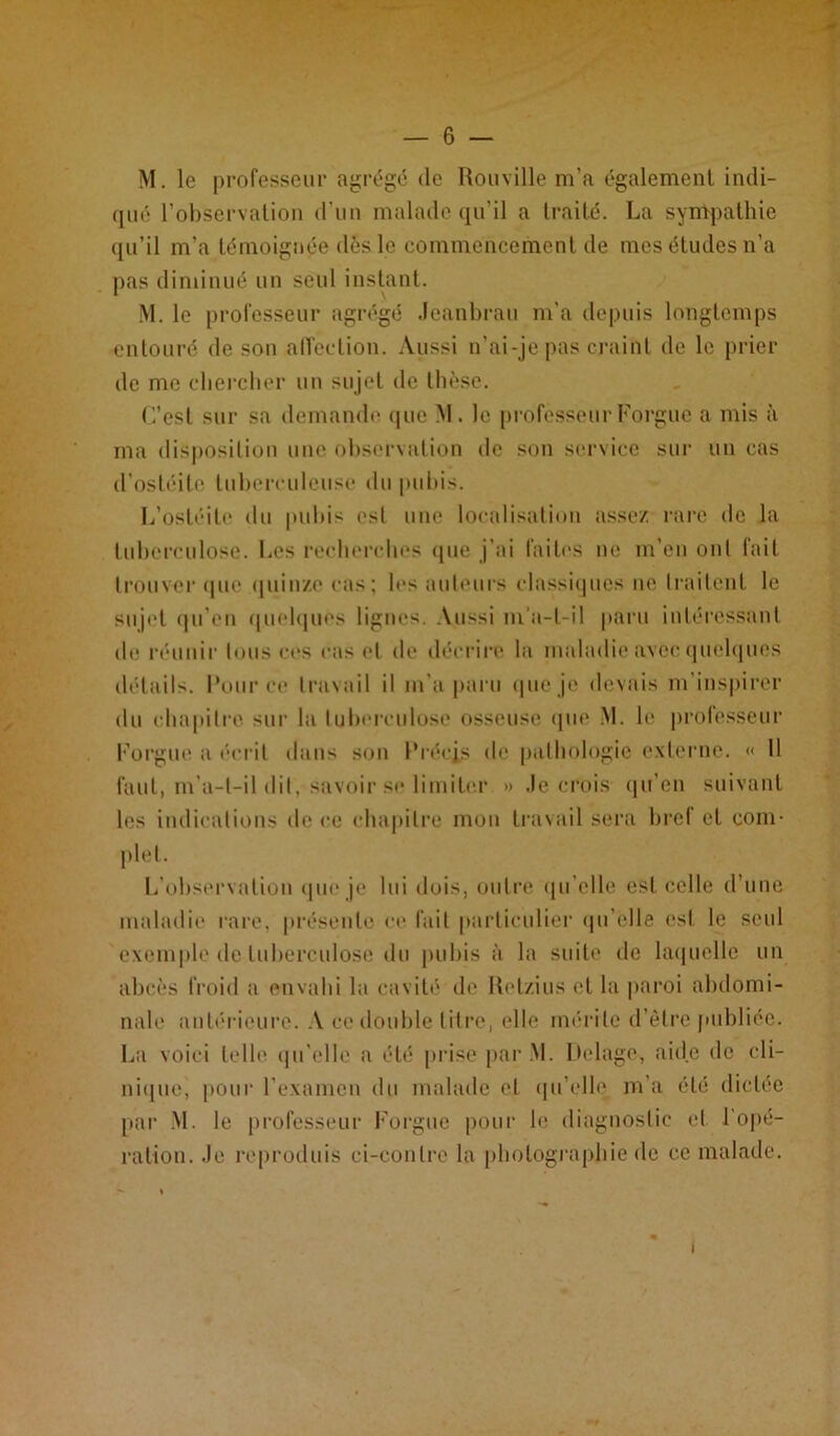 M. le professeur agrégé de Rouville m’a également indi- qué l’observation d’un malade qu’il a traité. La sympathie qu’il m’a témoignée dès le commencement de mes éludes n’a pas diminué un seul instant. M. le professeur agrégé Jeanbrau m’a depuis longtemps entouré de son affection. Aussi n’ai-je pas craiM de le prier de me chercher un sujet de thèse. C’est sur sa demande que M . le professeur Forgue a mis à ma disposition une observation de son service sur un cas d’ostéite tuberculeuse du pubis. L’ostéite du pubis est une localisation assez rare de la tuberculose. Les recherches que j’ai faites ne m’en ont fait trouver que quinze cas; les auteurs classiques ne traitent le sujet qu'en quelques lignes. Aussi m’a-l-il paru intéressant de réunir tous ces cas et de décrire la maladie avec quelques détails. Pour ce travail il m’a paru que je devais m’inspirer du chapitre sur la tuberculose osseuse que M. le professeur Forgue a écrit dans son Précis de pathologie externe. « Il faut, m’a-t-il dit, savoir se limiter » Je crois qu’en suivant les indications de ce chapitre mon travail sera bref et com- plet. L’observation que je lui dois, outre qu’elle est celle d’une maladie rare, présente ce fait particulier qu'elle est le seul exemple de tuberculose du pubis à la suite de laquelle un abcès froid a envahi la cavité de Retzius et la paroi abdomi- nale antérieure. A ce double litre, elle mérite d’être publiée. La voici telle qu’elle a été prise par M. Delage, aide de cli- nique, pour l’examen du malade et qu’elle m’a été dictée par M. le professeur Forgue pour le diagnostic et. l’opé- ration. Je reproduis ci-contre la photographie île ce malade. i