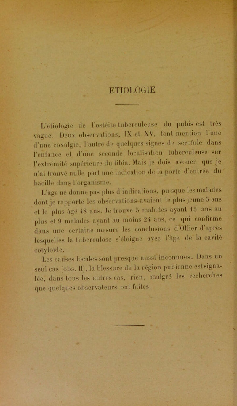 ETIOLOGIE L’étiologie de l’ostéite tuberculeuse du pubis est liés vague, lieux observations, IX et X\ , font mention 1 une d'une coxalgie, l’autre de quelques signes de scrofule dans l’enfance et d’une seconde localisation tuberculeuse sur l’extrémité supérieure du tibia. Mais je dois avouer que je n’ai trouvé nulle part une indication de la porte d entrée du bacille dans l'organisme. L’àge ne donne pas plus d indications, pu sque les malades dont je rapporte les observations avaient le plus jeune .5 ans et le plus âgé 48 ans. .le trouve 5 malades ayant 15 ans au plus et i> malades ayant au moins 24 ans, ce qui confirme dans une certaine mesure les conclusions d Ollier d après lesquelles la tuberculose s’éloigne avec 1 Age de la cavité coty loule. Les causes loeal-es sont presque aussi inconnues. Dans un seul cas obs. Il), la blessure de la région pubienne est signa- lée, dans tous les autres cas, rien, malgré les recherches (pie quelques observateurs ont faites.