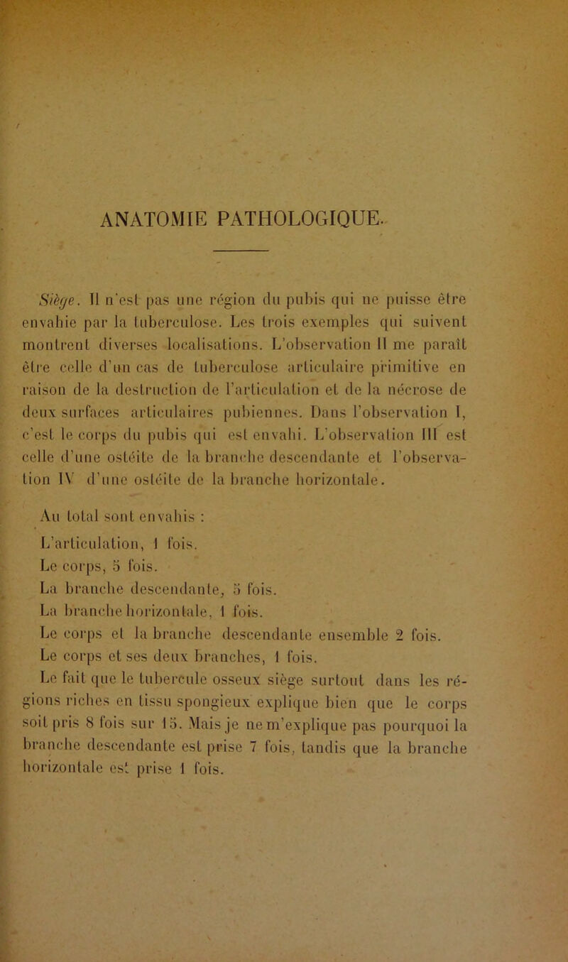 ANATOMIE PATHOLOGIQUE. Siège. 11 n'est pas une région du pubis qui ne puisse être envahie par la tuberculose. Les trois exemples qui suivent montrent diverses localisations. L’observation 11 me paraît être celle d’un cas de tuberculose articulaire primitive en raison de la destruction de l’articulation et de la nécrose de deux surfaces articulaires pubiennes. Dans l’observation I, c’est le corps du pubis qui est envahi. L’observation 111 est celle d’une ostéite de la branche descendante et l’observa- tion IV d’une ostéite de la branche horizontale. Au total sont envahis : L’articulation, I lois. Le corps, 5 fois. La branche descendante, 5 fois. La branche horizontale, I fois. Le corps et la branche descendante ensemble 2 fois. Le corps et ses deux branches, I fois. Le fait que le tubercule osseux siège surtout dans les ré- gions riches en tissu spongieux explique bien que le corps soit pris 8 lois sur lo. Mais je ne m’explique pas pourquoi la branche descendante est prise 7 fois, tandis que la branche horizontale est prise 1 fois.