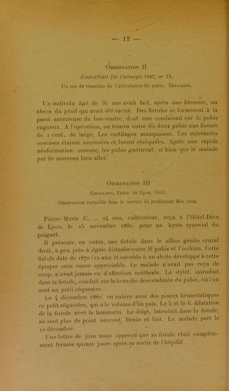 Observation II Centralblatl fiir Chirurgie 1892, n° 23. Un cas de résection de l'articulation du pubis. DoLLiNGKn. Un individu âgé de 3i ans avail fait, après uno blessure, un abcès du pénil qui avait été incisé. Des fistules se formèrcnl à la paroi antérieure du bas-veutre, dont une conduisait sur le pubis rugueux. A l'opération, on trouva entre lès deux pubis une fissure de t cent, de large. Les cartilages manquaient. Les extrémités osseuses étaient nécrosées et furent réséquées. Après une rapide néoformalion osseuse, les pubis guérirent, si bien que le malade put de nouveau bien aller. Observation 111 GouiLLoniu Thèse de Lyon, 1883. Observa lion recueillie dans le servico du professeur Mol ièhk. Pierre-Marie C..., 24 ans, cultivateur, reçu à l’IIôtel-Dlou de Lyon, le i5 novembre 1882, pour un kyste synovial du poignet. 11 présente, en outre, une fistule dans le sillon génito crural droit, ii peu près ri .égale distance entre le pubis et l’ischion. Cette fistule date de 1870 (12 ans) et succéda à un abcès développé à cette époque sans cause appréciable. Le malade n’avait pas reçu de coup, n’avait jamais eu d’alïeclion uréthrale. Le stylet, introduit dans la fistule, conduit sur la branche descendante du pubis, où l’on sent un petit séquestre. Le 4 décembre 1882, on enlève avec des pinces hémostatiques ce petit séquestre, qui a le volume d’un pois. Le 5 et le fi, dilatation de la fistule avec la laminaria. Le doigt, introduit dans la fistule, ne seul plus de point nécrosé. Drain et lint. Le malade part le 12 décembre. Une lettre de juin nous apprend que sa fistule était complète- ment fermée quinze jours après sa sortie de 1 hôpital.