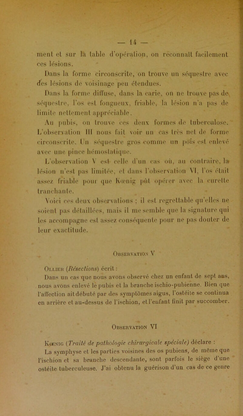 ment el sur la labié d’opéralion, on reconnaît facilement ces lésions. Dans la forme circonscrite, on trouve un séquestre avec des lésions de voisinage peu étendues. Dans la forme diffuse, dans la carie, on ne trouve pas de\ séquestre, l’os est fongueux, friable, la lésion n’a pas de limite nettement appréciable. Au pubis, on trouve ces deux formes de tuberculose. L’observation lit nous fait voir un cas très net de forme circonscrite. I n séquestre gros «comme un pois est enlevé avec une pince hémostatique. L’observation Y est celle d'un cas où, au contraire, la lésion n'est pas limitée, el dans l’observation \l, l’os était assez friable poui que Kœnig put opérer avec la curette tranchante. Voici ces deux observations ; il est regrettable qu elles ne soient pas détaillées, mais il me semble que la signature qui les accompagne est assez conséquente pour ne pas douter de leur exactitude. Observation V Ollier (Résections) écrit : Dans un cas que nous avons observé chez un enfant de sept ans, nous avons enlevé le pubis el la brancheischio-pubienne. Bien que l'affection ail débuté par des symptômes aigus, l’ostéite se continua en arrière cl au-dessus de l’ischion, etl’eufant finit par succomber. Observation VI Kœnig (Traité de pathologie chirurgicale spéciale) déclare : La symphyse cl les parties voisines des os pubiens, de môme que l’ischion el sa branche descendante, sont parfois le siège d’une ostéite tuberculeuse. J’ai obtenu la guérison d’un cas de ce genre