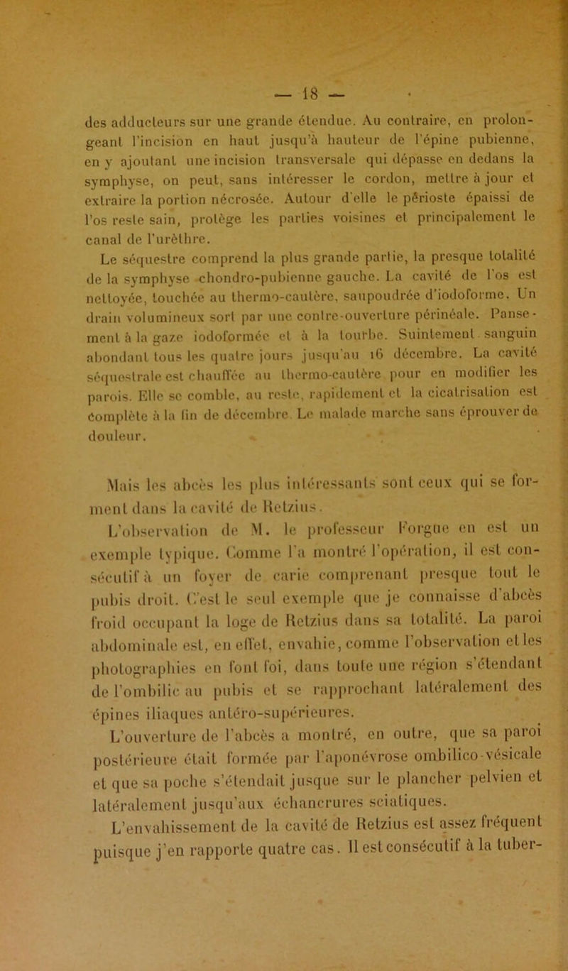 des adducteurs sur une grande étendue. Au contraire, en prolon- geant l’incision en haut jusqu’il hauteur de l'épine pubienne, en y ajoutant une incision transversale qui dépasse en dedans la symphyse, on peut, sans intéresser le cordon, mettre à jour et extraire la portion nécrosée. Autour d'elle le périoste épaissi de l’os reste sain, protège les parties voisines et principalement le canal de l’urèthre. Le séquestre comprend la plus grande partie, la presque totalité de la symphyse -chondro-pubienne gauche. La cavité de l’os est nettoyée, touchée au thermo-cautère, saupoudrée d’iodoforme. Un drain volumineux sort par une contre-ouverture périnéale. Panse- ment à la gaze iodotorméo et il la tourbe. Suintement sanguin abondant tous les quatre jours jusqu'au îG décembre. La cavité séquostrale est chauffée au thermo-cautère pour en modifier les parois. Elle se comble, au reste, rapidement et la cicatrisation est Complète à la fin de décembre Le malade marche sans éprouver do douleur. Mais les abcès les plus intéressants sont ceux qui se for- ment dans la cavité de Ketzius. L’observation de M. le professeur Lorgne en est un exemple typique. Comme l'a montré l’opération, il est con- sécutif à un foyer de carie comprenant presque tout le pubis droit. C’est le seul exemple que je connaisse d’abcès froid occupant la loge de Ketzius dans sa totalité. La paroi abdominale est, en effet, envahie, comme l’observation etles photographies en font loi, dans toute une région s étendant de l’ombilic au pubis et se rapprochant latéralement des épines iliaques antéro-supérieures. L’ouverture de l’abcès a montré, en outre, que sa paroi postérieure était formée par 1 aponévrose ombilico-vésicale et que sa poche s’étendait jusque sur le plancher pelvien et latéralement jusqu’aux échancrures sciatiques. L’envahissement de la cavité de Ketzius est assez fréquent puisque j’en rapporte quatre cas. 11 est consécutif à la tuber-