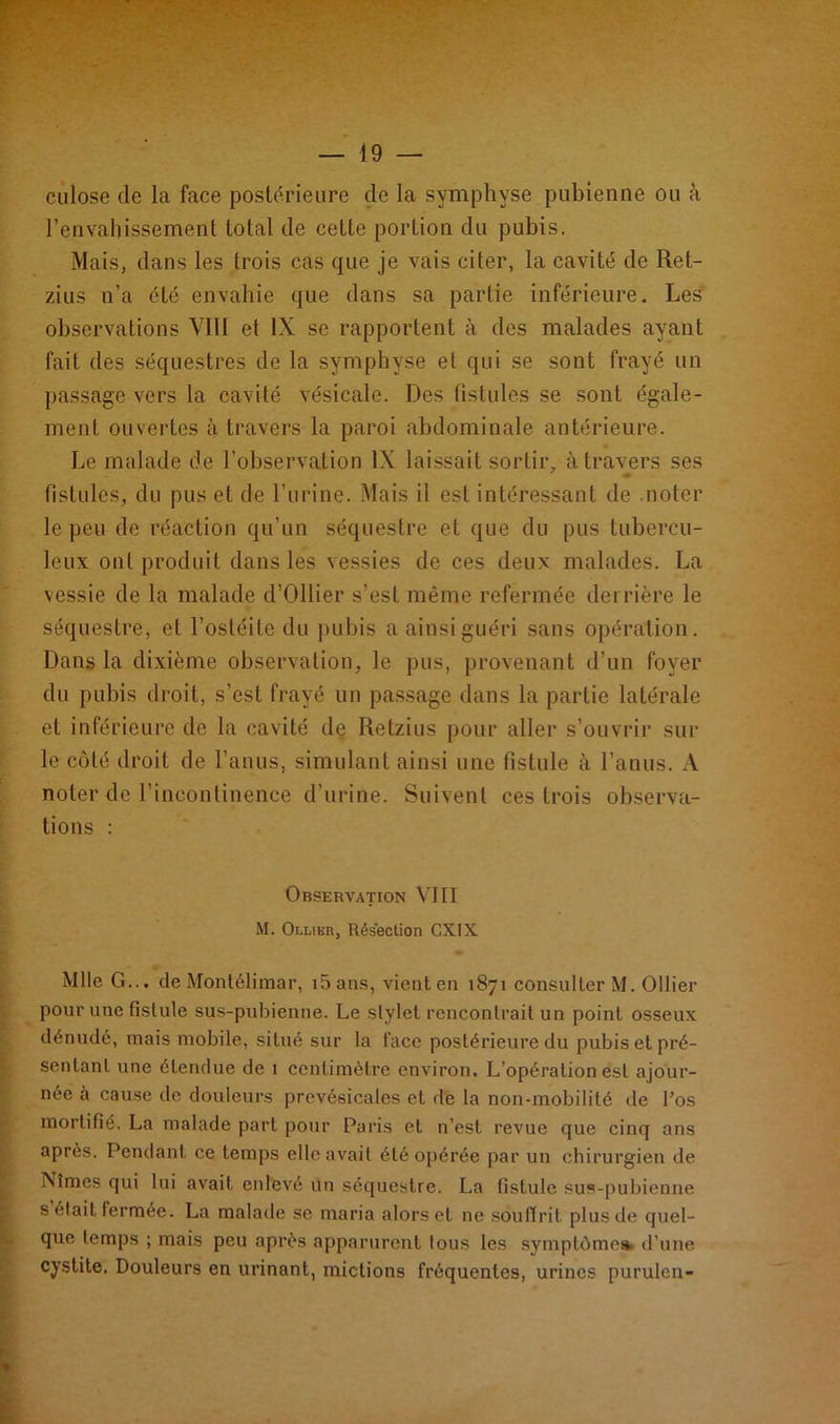 culose de la face postérieure de la symphyse pubienne ou à l’envahissement total de cette portion du pubis. Mais, dans les trois cas que je vais citer, la cavité de Ret- zius n’a été envahie que dans sa partie inférieure. Les observations VIII et IX se rapportent à des malades ayant fait des séquestres de la symphyse et qui se sont frayé un passage vers la cavité vésicale. Des fistules se sont égale- ment ouvertes à travers la paroi abdominale antérieure. Le malade de l’observation IX laissait sortir, à travers ses fistules, du pus et de l’urine. Mais il est intéressant de noter le peu de réaction qu’un séquestre et que du pus tubercu- leux ont produit dans les vessies de ces deux malades. La vessie de la malade d’Ollier s’est même refermée derrière le séquestre, et l’ostéite du pubis a ainsi guéri sans opération. Dans la dixième observation, le pus, provenant d’un foyer du pubis droit, s’est frayé un passage dans la partie latérale et inférieure de la cavité de Retzius pour aller s’ouvrir sur le côté droit de l’anus, simulant ainsi une fistule à l’anus. A noter de l’incontinence d’urine. Suivent ces trois observa- tions : Observation VIII M. Ollier, Résection GXIX. Mlle G... de Montélimar, i5ans, vient en 1871 consulter M. Ollier pour une fistule sus-pubienne. Le stylet rencontrait un point osseux dénudé, mais mobile, situé sur la face postérieure du pubis et pré- sentant une étendue de 1 centimètre environ. L’opération est ajour- née à cause de douleurs prevésicales et de la non-mobilité de l’os mortifié. La malade part pour Paris et n’est revue que cinq ans après. Pendant ce temps elle avait été opérée par un chirurgien de Nîmes qui lui avait enlevé un séquestre. La fistule sus-pubienne s était fermée. La malade se maria alors et ne souffrit plus de quel- que temps ; mais peu après apparurent tous les symptômes, d’une cystite. Douleurs en urinant, mictions fréquentes, urines purulen-